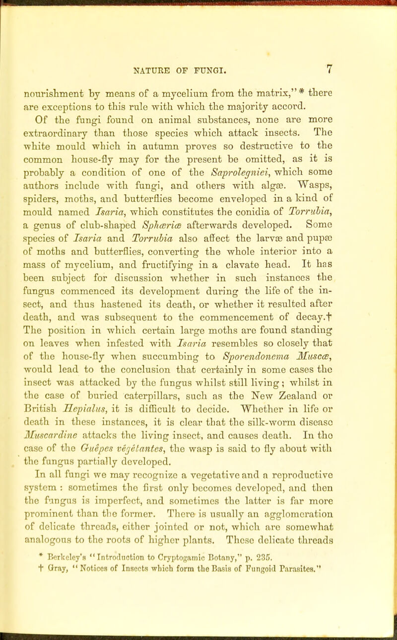 nourishment by means of a mycelium from the matrix,* there are exceptions to this rule with which the majority accord. Of the fungi found on animal substances, none are more extraordinary than those species which attack insects. The white mould which in autumn proves so destructive to the common house-fly may for the present be omitted, as it is probably a condition of one of the Saprolegniei, which some authors include with fungi, and others with algfB. Wasps, spiders, moths, and butterflies become enveloped in a kind of mould named Isaria, which constitutes the conidia of Torrubia, a genus of club-shaped Spluerice afterwards developed. Some species of Isaria and Torrubia also affect the larva? and pupa) of moths and butterflies, converting the whole interior into a mass of mycelium, and fructifying in a clavate head. It has been subject for discussion whether in such instances the fungus commenced its development during the life of the in- sect, and thus hastened its death, or whether it resulted after death, and was subsequent to the commencement of decay.f The position in which certain large moths are found standing on leaves when infested with Isaria resembles so closely that of the house-fly when succumbing to Sporendonema Huscce, would lead to the conclusion that certainly in some cases the insect was attacked by the fungus whilst still living; whilst in the case of buried caterpillars, such as the New Zealand or British Hepialus, it is difficult to decide. Whether in life or death in these instances, it is clear that the silk-worm disease Muscardine attacks the living insect, and causes death. In tho case of the Guepes vejelantcs, the wasp is said to fly about with the fungus partially developed. In all fungi we may recognize a vegetative and a reproductive system : sometimes tho first only becomes developed, and then the fungus is imperfect, and sometimes the latter is far more prominent than tbe former. There is usually an agglomeration of delicate threads, either jointed or not, which are somewhat analogous to the roots of higher plants. These delicate threads * Berkeley's Introduction to Cryptogamic Botany, p. 235. t Gray,  Notices of Insects which form the Basis of Fungoid Parasites.