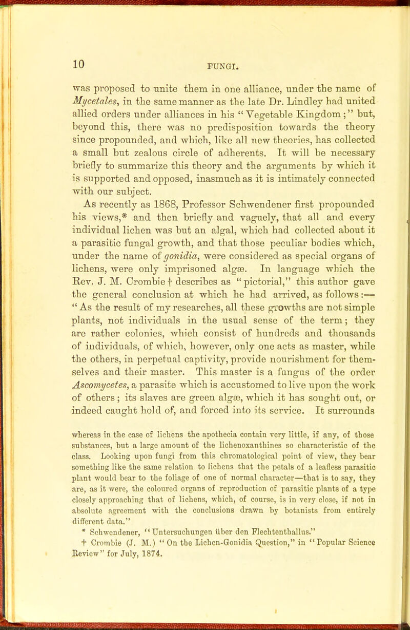 was proposed to unite them in one alliance, under the name of Mi/cetales, in the same manner as the late Dr. Lindley had united allied orders under alliances in his Vegetable Kingdom; but, beyond this, there was no predisposition towards the theory since propounded, and which, like all new theories, has collected a small but zealous circle of adherents. It will be necessary briefly to summarize this theory and the arguments by which it is supported and opposed, inasmuch as it is intimately connected with our subject. As recently as 1868, Professor Schwendener first propounded his views,* and then briefly and vaguely, that all and every individual lichen was but an algal, which had collected about it a parasitic fungal growth, and that those peculiar bodies which, under the name of gonidia, were considered as special organs of lichens, were only imprisoned algce. In language which the Rev. J. M. Crombie f describes as  pictorial, this author gave the general conclusion at which he had arrived, as follows:—  As the result of my researches, all these growths are not simple plants, not individuals in the usual sense of the term; they are rather colonies, which consist of hundreds and thousands of individuals, of which, however, only one acts as master, while the others, in perpetual captivity, provide nourishment for them- selves and their master. This master is a fungus of the order Ascomycetes, a parasite which is accustomed to live upon the work of others; its slaves are green alga?, which it has sought out, or indeed caught hold of, and forced into its service. It surrounds whereas in the case of lichens the apothecia contain very little, if any, of those substances, but a large amount of the lichenoxanthines so characteristic of the class. Looking upon fungi from this chromatological point of view, they bear something like the same relation to lichens that the petals of a leafless parasitic plant would bear to the foliage of one of normal character—that is to say, they are, as it were, the coloured organs of reproduction of parasitic plants of a type closely approaching that of lichens, which, of course, is in very close, if not in absolute agreement with the conclusions drawn by botanists from entirely different data. * Schwendener,  Untersuchungen iiber den Flechtenthallus. t Crombie (J. M.)  On the Lichen-Gonidia Question, in Popular Science Review for July, 1874.