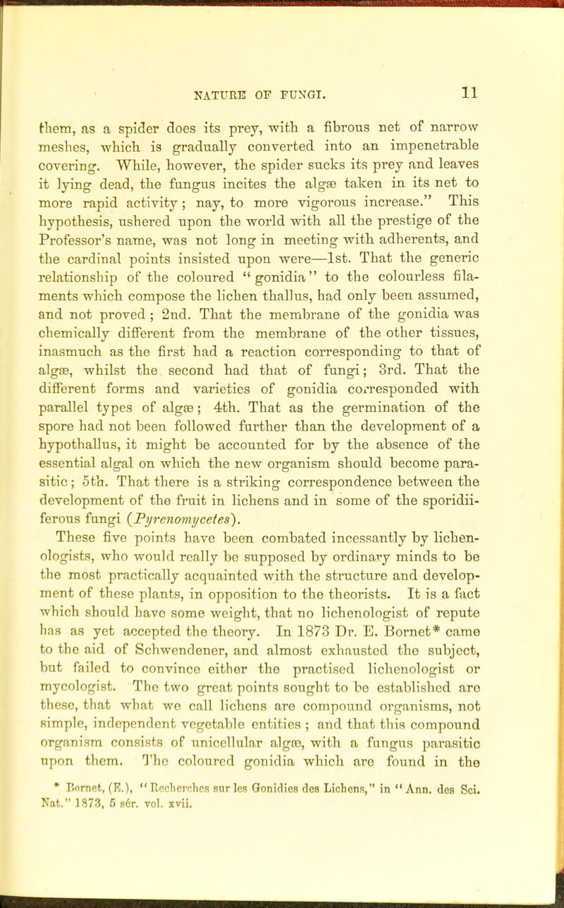 them, as a spider does its prey, with a fibrous net of narrow meshes, which is gradually converted into an impenetrable covering. While, however, the spider sucks its prey and leaves it lying dead, the fungus incites the alga? taken in its net to more rapid activity ; nay, to more vigorous increase. This hypothesis, ushered upon the world with all the prestige of the Professor's name, was not long in meeting with adherents, and the cardinal points insisted upon were—1st. That the generic relationship of the coloured gonidia to the colourless fila- ments which compose the lichen thallus, had only been assumed, and not proved ; 2nd. That the membrane of the gonidia was chemically different from the membrane of the other tissues, inasmuch as the first had a reaction corresponding to that of alga?, whilst the second had that of fungi; 3rd. That the different forms and varieties of gonidia corresponded with parallel types of alga?; 4th. That as the germination of the spore had not been followed further than the development of a hypothallus, it might be accounted for by the absence of the essential algal on which the new organism should become para- sitic ; 5th. That there is a striking correspondence between the development of the fruit in lichens and in some of the sporidii- ferous fungi (Pyrenomycetes). These five points have been combated incessantly by lichen- ologists, who -would really be supposed by ordinary minds to be the most practically acquainted with the structure and develop- ment of these plants, in opposition to the theorists. It is a fact which should have some weight, that no lichenologist of repute has as yet accepted the theory. In 1873 Dr. E. Bornet* came to the aid of Schwendener, and almost exhausted the subject, but failed to convince either the practised lichenologist or mycologist. The two great points sought to be established are these, that what we call lichens are compound organisms, not simple, independent vegetable entities ; and that this compound organism consists of unicellular algro, with a fungus parasitic upon them. The coloured gonidia which are found in the * P.nrnct, (R.), Rcchcrohcs surlcs Gonidies des Lichens, in Ann. des Sci. Nat. 1S73, 5 s6r. vol. xvii.