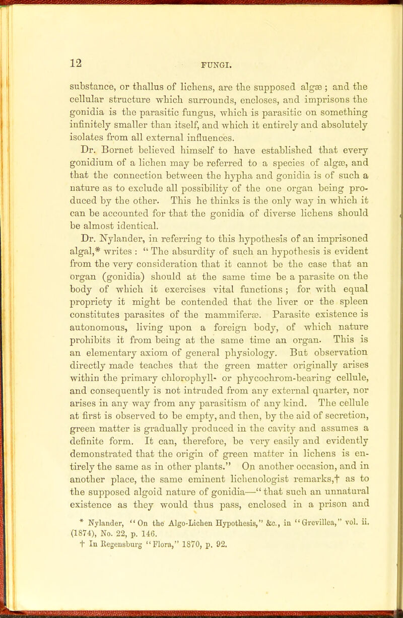 substance, or thallus of lichens, are the supposed alga?; and the cellular structure which surrounds, encloses, and imprisons the gonidia is the parasitic fungus, which is parasitic on something infinitely smaller than itself, and which it entirely and absolutely isolates from all external influences. Dr. Bornet believed himself to have established that every gonidium of a lichen may be referred to a species of alg03, and that the connection between the hypha and gonidia is of such a nature as to exclude all possibility of the one organ being pro- duced by the other. This he thinks is the only way in which it can be accounted for that the gonidia of diverse lichens should be almost identical. Dr. Nylander, in referring to this hypothesis of an imprisoned algal,* writes :  The absurdity of such an hypothesis is evident from the very consideration that it cannot be the case that an organ (gonidia) should at the same time be a parasite on the body of which it exercises vital functions ; for with equal propriety it might be contended that the liver or the spleen constitutes parasites of the mammiferaB. Parasite existence is autonomous, living upon a foreign body, of which nature prohibits it from being at the same time an organ. This is an elementary axiom of general physiology. But observation directly made teaches that the green matter originally arises within the primary chlorophyll- or phycochrom-bearing cellule, and consequently is not intruded from any external quarter, nor arises in any way from any parasitism of any kind. The cellule at first is observed to be empty, and then, by the aid of secretion, green matter is gradually produced in the cavity and assumes a definite form. It can, therefore, be veiy easily and evidently demonsti'ated that the origin of green matter in lichens is en- tirely the same as in other plants. On another occasion, and in another place, the same eminent lichenologist remarks,t as to the supposed algoid nature of gonidia— that such an unnatural existence as they would thus pass, enclosed in a prison and * Nylander, On the Algo-Licben Hypothesis, &c., in Grevillea, vol. ii. (1874), No. 22, p. 146. t In Regensburg Flora, 1870, p. 92.