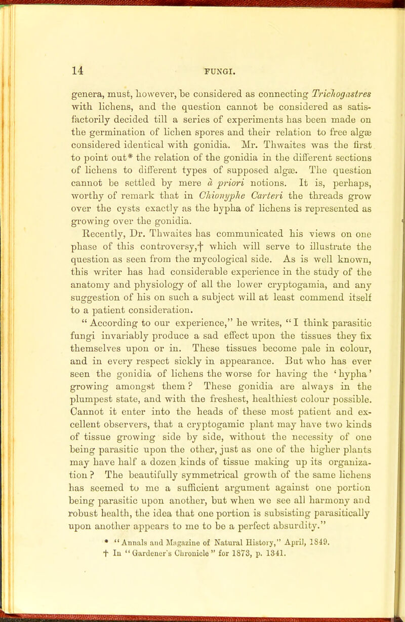 genera, must, however, be considered as connecting Trichogastres with, lichens, and the question cannot be considered as satis- factorily decided till a series of experiments has been made on the germination of lichen spores and their relation to free algae considered identical with gonidia. Mr. Thwaites was the first to point out* the relation of the gonidia in the different sections of lichens to different types of supposed algae. The question cannot be settled by mere a priori notions. It is, perhaps, worthy of remark that in Chionyplie Carteri the threads grow over the cysts exactly as the hypha of lichens is represented as growing over the gonidia. Recently, Dr. Thwaites has communicated his views on one phase of this controversy,-f which will serve to illustrate the question as seen from the mycological side. As is well known, this writer has had considerable experience in the study of the anatomy and physiology of all the lower cryptogamia, and any suggestion of his on such a subject will at least commend itself to a patient consideration. According to our experience, he writes, I think parasitic fungi invariably produce a sad effect upon the tissues they fix themselves upon or in. These tissues become pale in colour, and in every respect sickly in appearance. But who has ever seen the gonidia of lichens the worse for having the ' hypha' growing amongst them ? These gonidia are always in the plumpest state, and with the freshest, healthiest colour possible. Cannot it enter into the heads of these most patient and ex- cellent observers, that a cryptogamic plant may have two kinds of tissue growing side by side, without the necessity of one being parasitic upon the other, just as one of the higher plants may have half a dozen kinds of tissue making up its organiza- tion ? The beautifully symmetrical growth of the same lichens has seemed to me a sufficient argument against one portion being parasitic upon another, but when we see all harmony and robust health, the idea that one portion is subsisting parasitically upon another appears to me to be a perfect absurdity. * Annals and Magazine of Natural History, April, 1S49. t In Gardeners Chronicle for 1873, p. 1341.