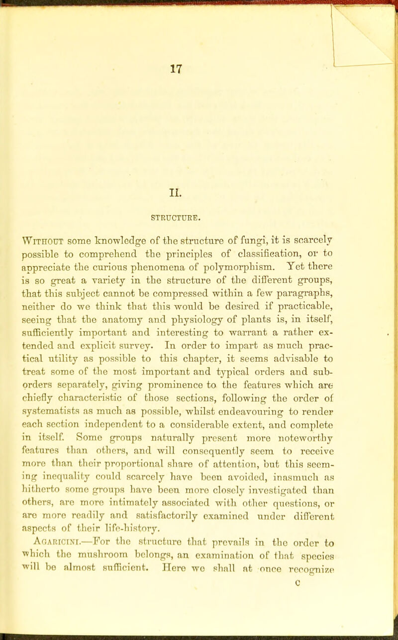 II. STRUCTURE. Without some knowledge of the structure of fungi, it is scarcely possible to comprehend the principles of classification, or to appreciate the curious phenomena of polymorphism. Yet there is so great a variety in the structure of the different groups, that this subject cannot be compressed within a few paragraphs, neither do we think that this would be desired if practicable, seeing that the anatomy and physiology of plants is, in itself, sufficiently important and interesting to warrant a rather ex- tended and explicit survey. In order to impart as much prac- tical utility as possible to this chapter, it seems advisable to treat some of the most important and typical orders and sub- orders separately, giving prominence to the features which are chiefly characteristic of those sections, following the order of systematists as much as possible, whilst endeavouring to render each section independent to a considerable extent, and complete in itself. Some groups naturally present more noteworthy features than others, and will consequently seem to receive more than their proportional share of attention, but this seem- ing inequality could scarcely have been avoided, inasmuch as hitherto some groups have been moro closely investigated than others, are more intimately associated with other questions, or arc more readily and satisfactorily examined under different aspects of their lifo-history. Agaricini.—For the structure that prevails in the order to which the mushroom belongs, an examination of that species will be almost sufficient. Hero wo shall at once recognize C