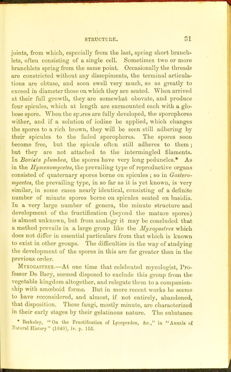 joints, from which, especially from the last, spring short branch- lets, often consisting of a single cell. Sometimes two or more branchlets spring from the same point. Occasionally the threads are constricted without any dissepiments, the terminal articula- tions are obtuse, and soon swell very much, so as greatly to exceed in diameter those on which they are seated. When arrived at their full growth, they are somewhat obovate, and produce four spicules, which at length are surmounted each with a glo- bose spore. When the spares are fully developed, the sporophores wither, and if a solution of iodine be applied, which changes the spores to a rich brown, they will be seen still adhering by their spicules to the faded sporophores. The spores soon become free, but the spicule often still adheres to them; but they are not attached to the intermingled filaments. In Bovisla plumbea, the spores have very long peduncles.* As in the Hymenomycetes, the prevailing type of reproductive organs consisted of quaternary spores borne on spicules ; so in Gastero- mycetes, the prevailing type, in so far as it is yet known, is veri- similar, in some cases nearly identical, consisting of a definite number of minute spores borne on spicules seated on basidia. In a very large number of genera, the minute structure and development of the fructification (beyond the mature spores) is almost unknown, but from analogy it may be concluded that a method prevails in a large group like the llyxogastres which does not differ in essential particulars from that which is known to exist in other groups. The difficulties in the way of studying the development of the spores in this are far greater than in the previous order. Myxogastres.—At one time that celebrated mycologist, Pro- fessor De Bary, seemed disposed to exclude this group from the vegetable kingdom altogether, and relegate them to a companion- ship with amoeboid forms. But in more recent works he seems to have reconsidered, and almost, if not entirely, abandoned, that disposition. These fungi, mostly minute, are characterized in their early stages by their gelatinous nature. The substance * Berkeley, On tho Fructification of Lycopcrdon, &c, in Annals of