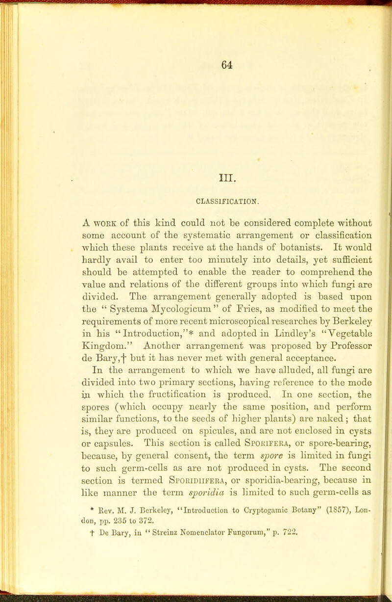 in. CLASSIFICATION. A woek of this kind could not be considered complete without some account of the systematic arrangement or classification which these plants receive at the hands of botanists. It would hardly avail to enter too minutely into details, yet suflicient should be attempted to enable the reader to comprehend the value and relations of the different groups into which fungi are divided. The arrangement generally adopted is based upon the  Systema Mycologicum  of Fi-ies, as modified to meet the requirements of more recent microscopical researches by Berkeley in his  Introduction,* and adopted in Lindley's Vegetable Kingdom. Another arrangement was proposed by Professor de Bary,-] but it has never met with general acceptance. In the arrangement to which we have alluded, all fungi are divided into two primary sections, having reference to the mode ha which the fructification is produced. In one section, the spores (which occupy nearly the same position, and perform similar functions, to the seeds of higher plants) are naked; that is, they are produced on spicules, and are not enclosed in cysts or capsules. This section is called Spokifera, or spore-bearing, because, by general consent, the term spore is limited in fungi to such germ-cells as are not produced in cysts. The second section is termed Sporidiifeba, or sporidia-bcaring, because in like manner the term sjporidia is limited to such germ-cells as * Rev. M. J. Berkeley, •'Introduction to Cryptogaraic Botany (1857), Lon- don, pp. 235 to 372. t De Bary, in  Streinz Nomenclator Fungorum, p. 722.