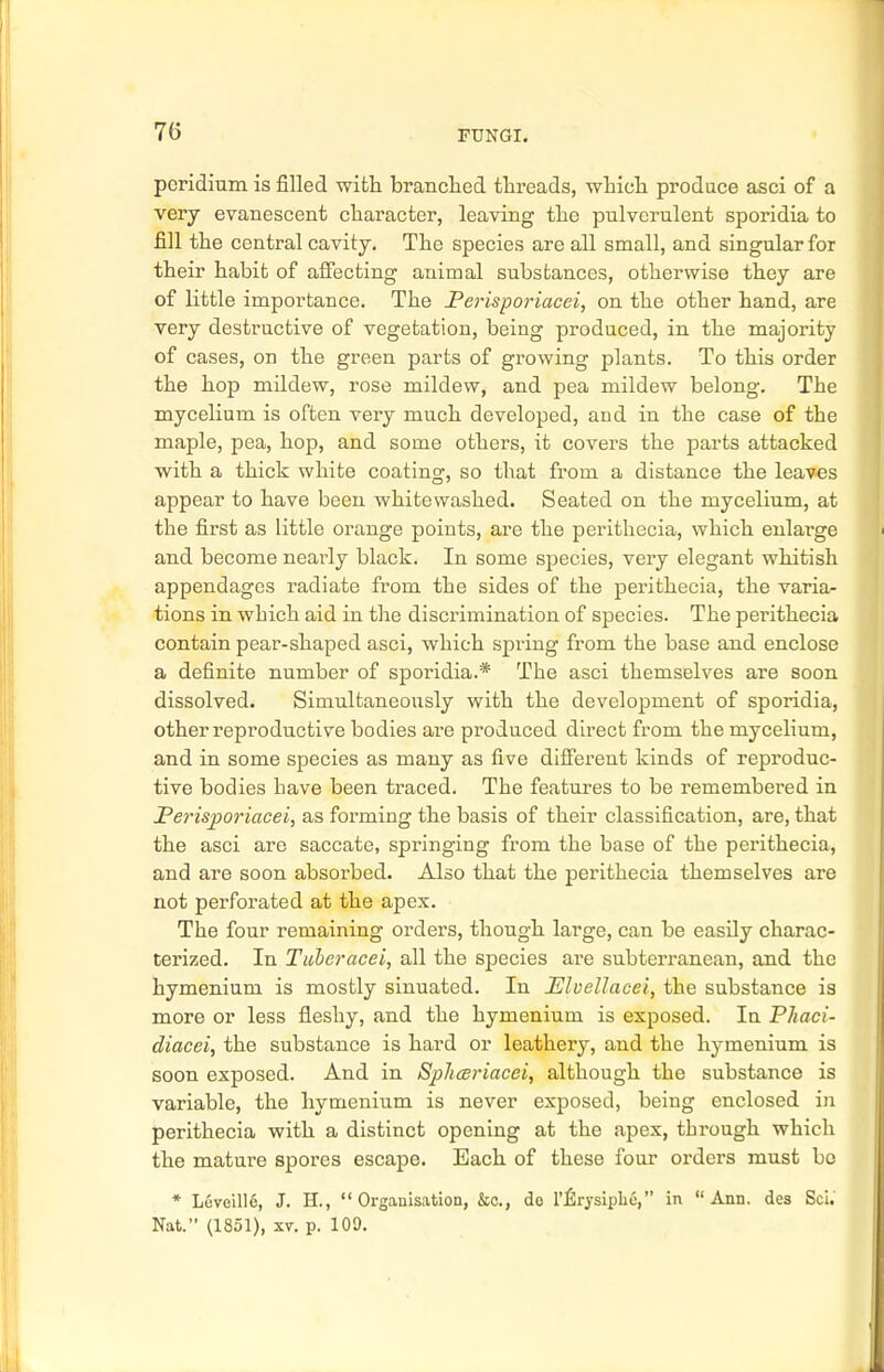 peridium is filled with branched threads, which produce asci of a very evanescent character, leaving the pulverulent sporidia to fill the central cavity. The species are all small, and singular for their habit of affecting animal substances, otherwise they are of little importance. The Perisporiacei, on the other hand, are very destructive of vegetation, being produced, in the majority of cases, on the green parts of growing plants. To this order the hop mildew, rose mildew, and pea mildew belong. The mycelium is often very much developed, and in the case of the maple, pea, hop, and some others, it covers the parts attacked with a thick white coating, so that from a distance the leaves appear to have been whitewashed. Seated on the mycelium, at the first as little orange points, are the perithecia, which enlarge and become nearly black. In some species, very elegant whitish appendages radiate from the sides of the perithecia, the varia- tions in which aid in the discrimination of species. The perithecia contain pear-shaped asci, which spring from the base and enclose a definite number of sporidia.* The asci themselves are soon dissolved. Simultaneously with the development of sporidia, other reproductive bodies are produced direct from the mycelium, and in some species as many as five different kinds of reproduc- tive bodies have been traced. The features to be remembered in Perisporiacei, as forming the basis of their classification, are, that the asci are saccate, springing from the base of the perithecia, and are soon absorbed. Also that the perithecia themselves are not perforated at the apex. The four remaining orders, though large, can be easily charac- terized. In Tuheracei, all the species are subterranean, and the hymenium is mostly sinuated. In Elvellacei, the substance is more or less fleshy, and the hymenium is exposed. In Phaci- diacei, the substance is hard or leathery, and the hymenium is soon exposed. And in Spliceriacei, although the substance is variable, the hymenium is never exposed, being enclosed in perithecia with a distinct opening at the apex, through which the mature spores escape. Each of these four orders must be * Leveille, J. H.,  Organisation, &c, do l'^rysipbo, in  Ann. des Sci. Nat. (1851), xv. p. 109.