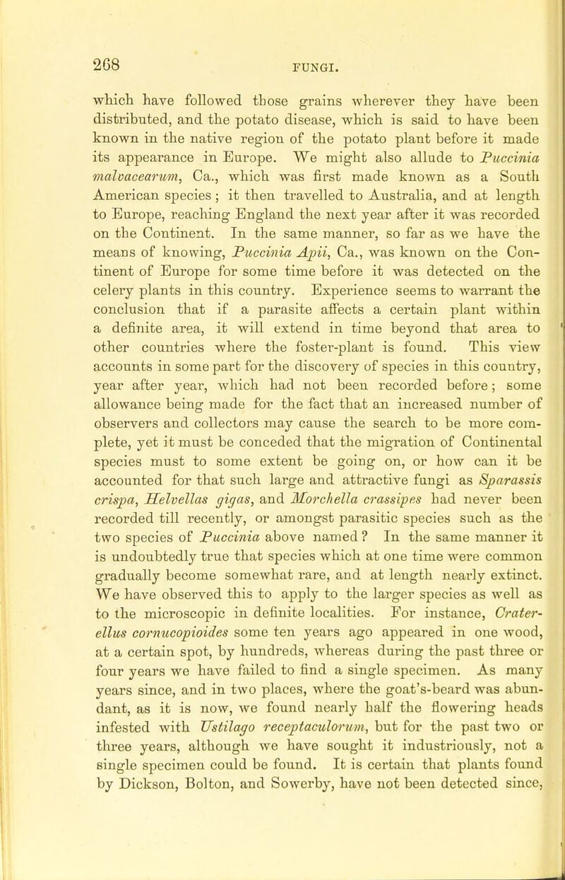 which have followed those grains wherever they have heen distributed, and the potato disease, which is said to have been known in the native region of the potato plant before it made its appearance in Europe. We might also allude to Puccinia malvacearum, Ca., which was first made known as a South American species ; it then travelled to Australia, and at length to Europe, reaching England the next year after it was recorded on the Continent. In the same manner, so far as we have the means of knowing, Puccinia Apii, Ca., was known on the Con- tinent of Europe for some time before it was detected on the celery plants in this country. Experience seems to warrant the conclusion that if a parasite affects a certain plant within a definite area, it will extend in time beyond that area to other countries where the foster-plant is found. This view accounts in some part for the discovery of species in this country, year after year, which had not been recorded before; some allowance being made for the fact that an increased number of observers and collectors may cause the search to be more com- plete, yet it must be conceded that the migration of Continental species must to some extent be going on, or how can it be accounted for that such large and attractive fungi as Sparassis crispa, Helvellas gigas, and Morchella crassipcs had never been recorded till recently, or amongst parasitic species such as the two species of Puccinia above named ? In the same manner it is undoubtedly true that species which at one time were common gradually become somewhat rare, and at length nearly extinct. We have observed this to apply to the larger species as well as to the microscopic in definite localities. For instance, Crater- ellus cornucopioides some ten years ago appeared in one wood, at a certain spot, by hundreds, whereas during the past three or four years we have failed to find a single specimen. As many years since, and in two places, where the goat's-beard was abun- dant, as it is now, we found nearly half the flowering heads infested with Ustilago receptaculorum, but for the past two or three years, although we have sought it industriously, not a single specimen could be found. It is certain that plants found by Dickson, Bolton, and Sowerby, have not been detected since,