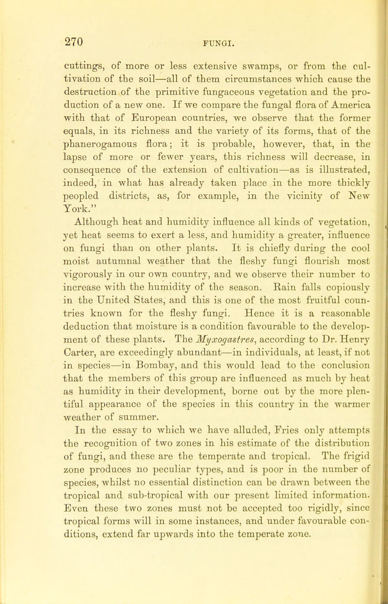 cuttings, of more or less extensive swamps, or from the cul- tivation of the soil—all of them circumstances which cause the destruction of the primitive fungaceous vegetation and the pro- duction of a new one. If we compare the fungal flora of America with that of European countries, we observe that the former equals, in its richness and the variety of its forms, that of the phanerogamous flora; it is probable, however, that, in the lapse of more or fewer years, this richness will decrease, in consequence of the extension of cultivation—as is illustrated, indeed, in what has already taken place in the more thickly peopled districts, as, for example, in the vicinity of New York. Although heat and humidity influence all kinds of vegetation, yet heat seems to exert a less, and humidity a greater, influence on fungi than on other plants. It is chiefly during the cool moist autumnal weather that the fleshy fungi flourish most vigorously in our own country, and we observe their number to increase with the humidity of the season. Rain falls copiously in the United States, and this is one of the most fruitful coun- tries known for the fleshy fungi. Hence it is a reasonable deduction that moisture is a condition favourable to the develop- ment of these plants. The Myxogastres, according to Dr. Henry Carter, are exceedingly abundant—in individuals, at least, if not in species—in Bombay, and this would lead to the conclusion that the members of this group are influenced as much by heat as humidity in their development, borne out by the more plen- tiful appearance of the species in this country in the warmer weather of summer. In the essay to which we have alluded, Fries only attempts the recognition of two zones in his estimate of the distribution of fungi, and these are the temperate and tropical. The frigid zone produces no peculiar types, and is poor in the number of species, whilst no essential distinction can be drawn between the tropical and sub-tropical with our present limited information. Even these two zones must not be accepted too rigidly, since tropical forms will in some instances, and under favourable con- ditions, extend far upwards into the temperate zone.