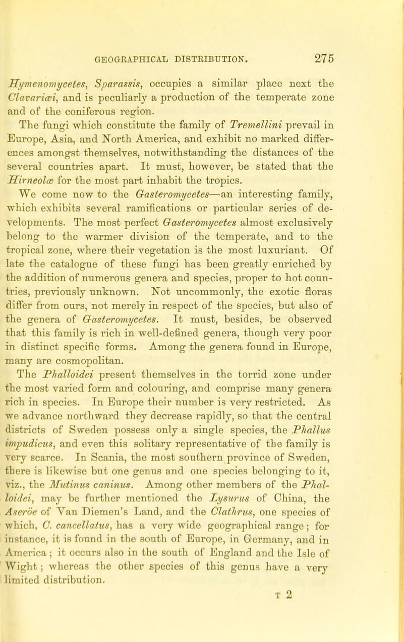 Hymenomycetes, Sparassis, occupies a similar place next the Clavaricei, and is peculiarly a production of the temperate zone and of the coniferous region. The fungi which constitute the family of Tremellini prevail in Europe, Asia, and North America, and exhibit no marked differ- ences amongst themselves, notwithstanding the distances of the several countries apart. It must, however, be stated that the Hirneolce for the most part inhabit the tropics. We come now to the Gasteromycetes—an interesting family, which exhibits several ramifications or particular series of de- velopments. The most perfect Gasteromycetes almost exclusively belong to the warmer division of the temperate, and to the tropical zone, where their vegetation is the most luxuriant. Of late the catalogue of these fungi has been greatly enriched by the addition of numerous genera and species, proper to hot coun- tries, previously unknown. Not uncommonly, the exotic floras differ from ours, not merely in respect of the species, but also of the genera of Gasteromycetes. It must, besides, be observed that this family is rich in well-defined genera, though very poor in distinct specific forms. Among the genera found in Europe, many are cosmopolitan. The Phalloidei present themselves in the torrid zone under the most varied form and colouring, and comprise many genera rich in species. In Europe their number is very restricted. As we advance northward they decrease rapidly, so that the central districts of Sweden possess only a single species, the Phallus i/mpudicus, and even this solitary representative of tbe family is very scarce. In Scania, the most southern province of Sweden, there is likewise but one genus and one species belonging to it, viz., the Mutinus caninus. Among other members of the Phal- loidei, may be further mentioned the Lysurus of China, the Ascrbe of Van Diemen's Land, and the Clathrus, one species of which, C. cancellatus, has a very wide geographical range; for instance, it is found in the south of Europe, in Germany, and in America; it occurs also in the south of England and the Isle of Wight; whereas the other species of this genus have a very limited distribution. T 2