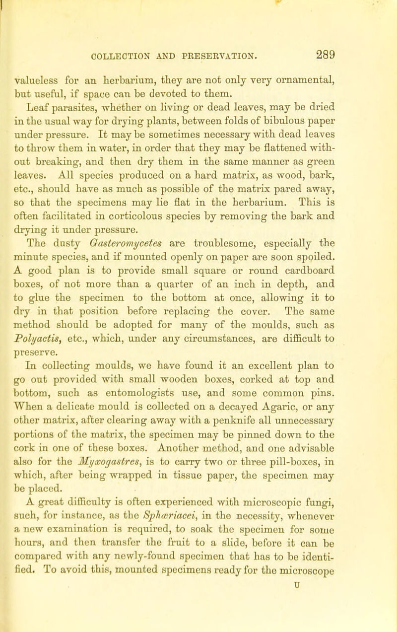 valueless for an herbarium, they are not only very ornamental, but useful, if space can be devoted to them. Leaf parasites, whetber on living or dead leaves, may be dried in tbe usual way for drying plants, between folds of bibulous paper under pressure. It may be sometimes necessary with dead leaves to throw them in water, in order that they may be flattened with- out breaking, and then dry them in the same manner as green leaves. All species pi'oduced on a hard matrix, as wood, bark, etc., should have as much as possible of the matrix pared away, so that the specimens may lie flat in the herbarium. This is often facilitated in corticolous species by removing the bark and drying it under pressure. The dusty Oasterontycetes are troublesome, especially the minute species, and if mounted openly on paper are soon spoiled. A good plan is to provide small square or round cardboard boxes, of not more than a quarter of an inch in depth, and to glue the specimen to the bottom at once, allowing it to dry in that position before replacing the cover. The same method should be adopted for many of the moulds, such as Polyactis, etc., which, under any circumstances, are difficult to preserve. In collecting moulds, we have found it an excellent plan to go out provided with small wooden boxes, corked at top and bottom, such as entomologists use, and some common pins. When a delicate mould is collected on a decayed Agaric, or any other matrix, after clearing away with a penknife all unnecessary portions of the matrix, the specimen may be pinned down to the cork in one of these boxes. Another method, and one advisable also for the Myxogastres, is to carry two or three pill-boxes, in which, after being wrapped in tissue paper, the specimen may be placed. A great difficulty is often experienced with microscopic fungi, such, for instance, as the Sphwriacei, in the necessity, whenever a new examination is required, to soak the specimen for some hours, and then transfer the fruit to a slide, before it can be compared with any nowly-found specimen that has to bo identi- fied. To avoid this, mounted specimens ready for the microscope