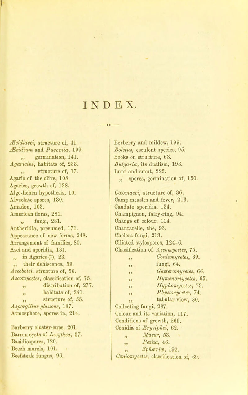 INDEX. sEcidiacei, structure of, 41. jEcidium and Puccinia, 199. ,, germination, 141. Agaricini, habitats of, 233. ,, structure of, 17. Agaric of the olive, 108. Agarics, growth of, 138. Algo-lichen hypothesis, 10. Alveolate spores, 130. Amadou, 103. American floras, 281. „ fungi, 281. Antheridia, presumed, 171. Appearance of new forms, 248. Arrangement of families, 80. Asci and sporidia, 131. ,, in Agarics (?), 23. ,, their dehiscence, 59. Ascobolei, structure of, 56. Ascomycetes, classification of, 75. ,, distribution of, 277. ,, habitats of, 241. ,, structure of, 55. Aspergillus glaucus, 187. Atmosphere, spores in, 214. Barberry cluster-cups, 201. Barren cysts of Lecythea, 37. Baaidiospores, 120. Beech morels, 101. Beefsteak fungus, 96. Berberry and mildew, 199. Boletus, esculent species, 95. Books on structure, 63. Bulgaria, its dualism, 198. Bunt and smut, 225. „ spores, germination of, 150. Cceomacei, structure of, 36. Camp measles and fever, 213. Caudate sporidia, 134. Champignon, fairy-ring, 94. Change of colour, 114. Chantarelle, the, 93. Cholera fungi, 213. Ciliated stylospores, 124-6. Classification of Ascomycetes, 75. ,, Coniomycetes, 69. ,, fungi, 64. ,, Gasteromycetes, 66. ,, Hymenomycetes, 65. ,, Hyphomycetes, 73. ,, Physomycetes, 74. ,, tabular view, 80. Collecting fungi, 287. Colour and its variation, 117. Conditions of growth, 269. Conidia of Erysiphei, 62. „ Mucor, 53. ,, Pcziza, 46. ,, Splicer ia, 192. Coniomycetes, classification of, (>!>.