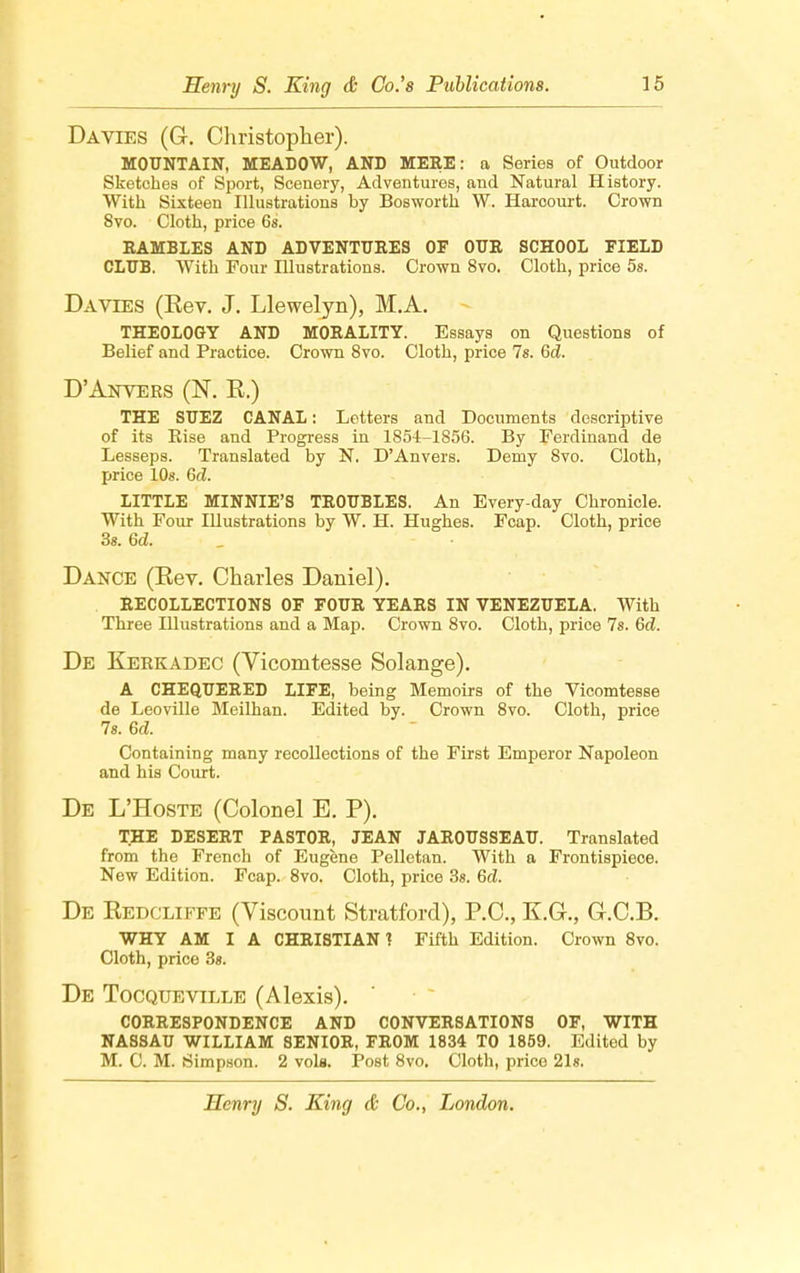 Da vies (G. Christopher). MOUNTAIN, MEADOW, AND MERE: a Series of Outdoor Sketches of Sport, Scenery, Adventures, and Natural History. With Sixteen Illustrations by Bosworth W. Harcourt. Crown 8vo. Cloth, price 6s. RAMBLES AND ADVENTURES OF OUR SCHOOL FIELD CLUB. With Four Illustrations. Crown 8vo. Cloth, price 5s. Da vies (Kev. J. Llewelyn), M.A. THEOLOGY AND MORALITY. Essays on Questions of Belief and Practice. Crown 8vo. Cloth, price 7s. Gd. D'Anvers (N. E.) THE SUEZ CANAL: Letters and Documents descriptive of its Rise and Progress in 1854-1856. By Ferdinand de Lesseps. Translated by N. D'Anvers. Demy 8vo. Cloth, price 10s. Gd. LITTLE MINNIE'S TROUBLES. An Every day Chronicle. With Four Illustrations by W. H. Hughes. Fcap. Cloth, price 3s. Gd. Dance (Eev. Charles Daniel). RECOLLECTIONS OF FOUR YEARS IN VENEZUELA. With Three Illustrations and a Map. Crown 8vo. Cloth, price 7s. Gd. De Kerkadec (Vicomtesse Solange). A CHEQUERED LIFE, being Memoirs of the Vicomtesse de Leoville Meilhan. Edited by. Crown 8vo. Cloth, price 7s. 6c*. Containing many recollections of the First Emperor Napoleon and his Court. De L'Hoste (Colonel E. P). THE DESERT PASTOR, JEAN JAROUSSEAU. Translated from the French of Eugene Pelletan. With a Frontispiece. New Edition. Fcap. 8vo. Cloth, price 3s. 6d. De Kedcliffe (Viscount Stratford), P.O., E.G., G.C.B. WHY AM I A CHRISTIAN ? Fifth Edition. Crown 8vo. Cloth, price 3s. De Tocqueville (Alexis). CORRESPONDENCE AND CONVERSATIONS OF, WITH NASSAU WILLIAM SENIOR, FROM 1834 TO 1859. Edited by M. C. M. Simpson. 2 vols. Post 8vo. Cloth, price 21s.