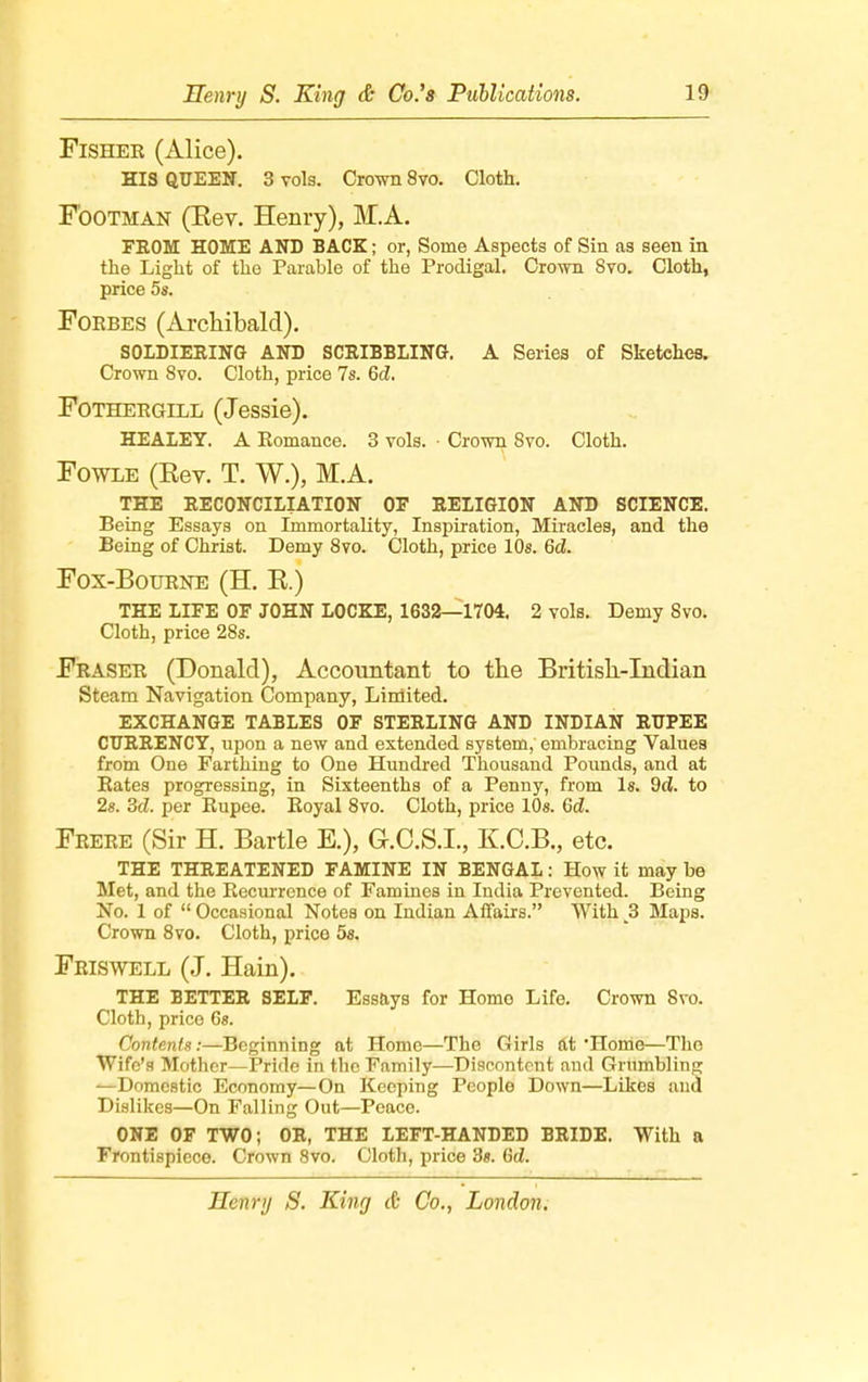 Fisher (Alice). HIS QUEEN. 3 vols. Crown 8vo. Cloth. Footman (Eev. Henry), M.A. FROM HOME AND BACK; or, Some Aspects of Sin as seen in the Light of the Parable of the Prodigal. Crown Svo. Cloth, price 5s. Forbes (Archibald). SOLDIERING AND SCRIBBLING. A Series of Sketches. Crown Svo. Cloth, price 7s. Qd. Fothergill (Jessie). HEALEY. A Eomance. 3 vols. • Crown Svo. Cloth. Fowle (Eev. T. W.), M.A. THE RECONCILIATION OF RELIGION AND SCIENCE. Being Essays on Immortality, Inspiration, Miracles, and the Being of Christ. Demy 8vo. Cloth, price 10s. Qd. Fox-Bourne (H. E.) THE LIFE OF JOHN LOCKE, 1632—1704. 2 vols. Demy Svo. Cloth, price 28s. Fraser (Donald), Accountant to the British-Indian Steam Navigation Company, Limited. EXCHANGE TABLES OF STERLING AND INDIAN RUPEE CURRENCY, upon a new and extended system, embracing Values from One Farthing to One Hundred Thousand Pounds, and at Bates progressing, in Sixteenths of a Penny, from Is. Qd. to 2s. 3d. per Rupee. Boyal 8vo. Cloth, price 10s. 6c?. Frere (Sir H. Bartle K), G.C.S.I., K.C.B., etc. THE THREATENED FAMINE IN BENGAL: How it may be Met, and the Recurrence of Famines in India Prevented. Being No. 1 of  Occasional Notes on Indian Affairs. With Maps. Crown 8vo. Cloth, price 5s. Friswell (J. Hain). THE BETTER SELF. Essays for Homo Life. Crown Svo. Cloth, price 6s. Contents:—Beginning at Homo—The Girls at Homo—The Wife's Mother—Pride in the Family—Discontent and Grumbling —Domestic Economy—On Keeping People Down—Likes aud Dislikes—On Falling Out—Peace. ONE OF TWO; OR, THE LEFT-HANDED BRIDE. With a Frontispiece. Crown 8vo. Cloth, price 3s. Qd.