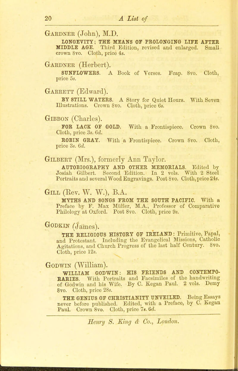 Gardner (John), M.D. LONGEVITY; THE MEANS OF PROLONGING LIFE AFTER MIDDLE AGE. Third Edition, revised and enlarged. Small crown 8vo. Cloth, price 4s. Gardner (Herbert). SUNFLOWERS. A Book of Verses. Fcap. 8vo. Cloth, price 5s. Garrett (Edward). BY STILL WATERS. A Story for Quiet Hours. With Seven Illustrations. Crown 8vo. Cloth, price 6s. Gibbon (Charles). FOR LACK OF GOLD. With a Frontispiece. Crown 8vo. Cloth, price 3s. 6d. ROBIN GRAY. With a Frontispiece. Crown Svo. Cloth, price 3s. 6d. Gilbert (Mrs.), formerly Ann Taylor. AUTOBIOGRAPHY AND OTHER MEMORIALS. Edited by Josiah Gilbert. Second Edition. In 2 vols. With 2 Steel Portraits and several Wood Engravings. Post8vo. Cloth, price 24s. Gill (Rev. W. W.), B.A. MYTHS AND SONGS FROM THE SOUTH PACIFIC. With a Preface by F. Max Miiller, M.A., Professor of Comparative Philology at Oxford. Post 8vo. Cloth, price 9s. Godkin (Janies). THE RELIGIOUS HISTORY OF IRELAND • Primitive, Papal, and Protestant. Including the Evangelical Missions, Catholic Agitations, and Church Progress of the last half Century. Svo. Cloth, price 12s. Godwin (William). WILLIAM GODWIN: HIS FRIENDS AND CONTEMPO- RARIES. With Portraits and Facsimiles of the handwriting of Godwin and his Wife. By C. Kegan Paul. 2 vols. Demy 8vo. Cloth, price 28s. THE GENIUS OF CHRISTIANITY UNVEILED. Being Essays never before published. Edited, with a Preface, by C. Kegan Paul. Crown 8vo. Cloth, price 1». 6d.