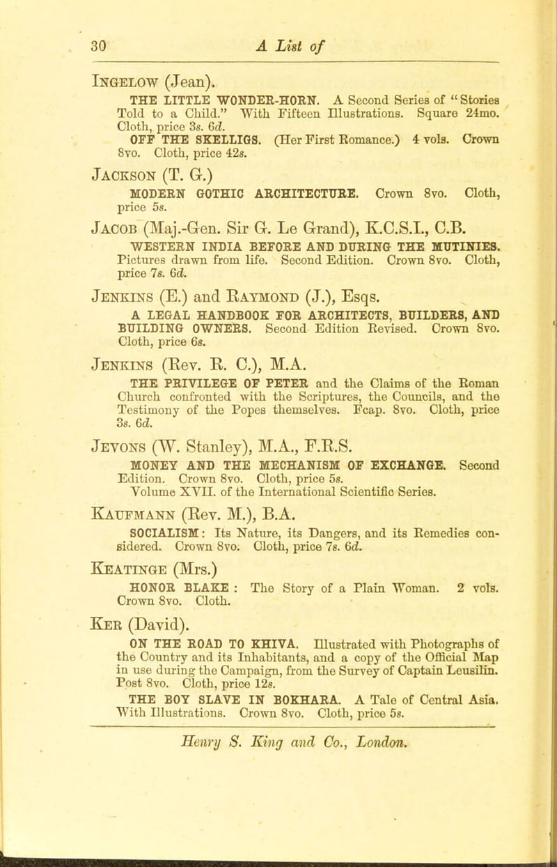 Ingelow (Jean). THE LITTLE WONDER-HORN. A Second Series of  Stories Told to a Child. With Fifteen Illustrations. Square 24mo. Cloth, price 3s. 6d. OFF THE SKELLIGS. (Her First Romance.) 4 vols. Crown 8vo. Cloth, price 42s. Jackson (T. G.) MODERN GOTHIC ARCHITECTURE. Crown 8vo. Cloth, price 5s. Jacob (Maj.-Gen. Sir G. Le Grand), K.C.S.L, C.B. WESTERN INDIA BEFORE AND DURING THE MUTINIES. Pictures drawn from life. Second Edition. Crown 8vo. Cloth, price 7s. 6d. Jenkins (E.) and Kaymond (J.), Esqs. A LEGAL HANDBOOK FOR ARCHITECTS, BUILDERS, AND BUILDING OWNERS. Second Edition Revised. Crown 8vo. Cloth, price 6s. Jenkins (Eev. E. C), M.A. THE PRIVILEGE OF PETER and the Claims of the Roman Church confronted with the Scriptures, the Councils, and the Testimony of the Popes themselves. Fcap. 8vo. Cloth, price 3s. 6d. Jevons (W. Stanley), M.A., F.E.S. MONEY AND THE MECHANISM OF EXCHANGE. Second Edition. Crown 8vo. Cloth, price 5s. Volume XVII. of the International Scientific Series. Kattfmann (Eev. M.), B.A. SOCIALISM: Its Nature, its Dangers, and its Remedies con- sidered. Crown 8vo. Cloth, price 7s. 6<2. Keatinge (Mrs.) HONOR BLAKE : The Story of a Plain Woman. 2 vols. Crown 8vo. Cloth. Ker (David). ON THE ROAD TO KHIVA. Illustrated with Photographs of the Country and its Inhabitants, and a copy of the Official Map in use during the Campaign, from the Survey of Captain Leusilin. Post 8vo. Cloth, price 12s. THE BOY SLAVE IN BOKHARA. A Tale of Central Asia. With Illustrations. Crown 8vo. Cloth, price 5s.