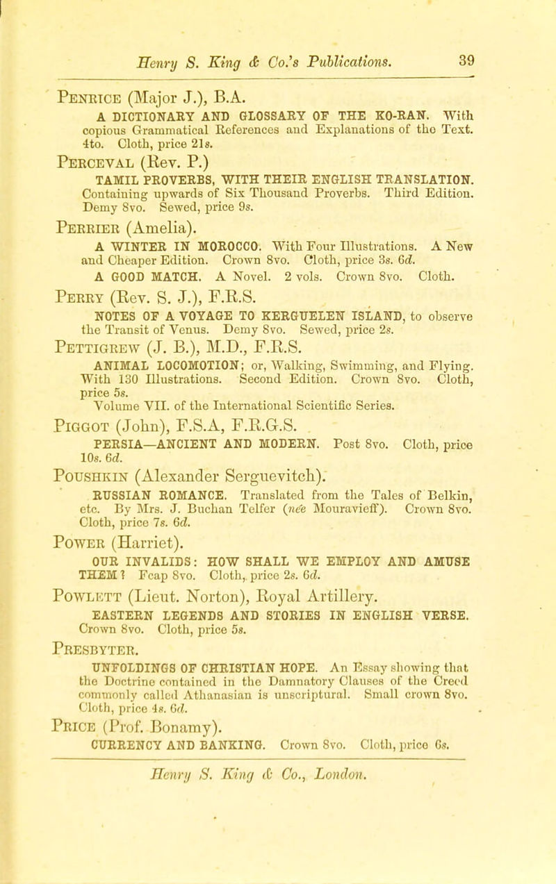 Penrtce (Major J.), B.A. A DICTIONARY AND GLOSSARY OF THE KO-RAN. With copious Grammatical References and Explanations of tho Text. 4 to. Cloth, price 21s. Perceval (Rev. P.) TAMIL PROVERBS, WITH THEIR ENGLISH TRANSLATION. Containing upwards of Six Thousand Proverbs. Third Edition. Demy 8vo. Sewed, price 9s. Perrier (Amelia). A WINTER IN MOROCCO. With Four Illustrations. A New and Cheaper Edition. Crown 8vo. Cloth, price 3s. Gd. A GOOD MATCH. A Novel. 2 vols. Crown 8vo. Cloth. Perry (Eev. S. J.), F.K.S. NOTES OF A VOYAGE TO KERGUELEN ISLAND, to observe the Transit of Venus. Demy 8vo. Sewed, price 2s. Pettigrew (J. B.), M.D., F.R.S. ANIMAL LOCOMOTION; or, Walking, Swimming, and Flying. With 130 Illustrations. Second Edition. Crown 8vo. Cloth, price 5s. Volume VII. of the International Scientific Series. Piggot (John), F.S.A, F.K.G.S. PERSIA—ANCIENT AND MODERN. Post 8vo. Cloth, price 10s. 6d. Poushkin (Alexander Serguevitch). RUSSIAN ROMANCE. Translated from the Tales of Belkin, etc. By Mrs. J. Buchan Telfer {ne'e Mouravieff). Crown 8vo. Cloth, price 7s. Gd. Power (Harriet). OUR INVALIDS: HOW SHALL WE EMPLOY AND AMUSE THEM 1 Fcap 8vo. Cloth,, price 2s. Gd. Powlett (Lieut. Norton), Royal Artillery. EASTERN LEGENDS AND STORIES IN ENGLISH VERSE. Crown 8vo. Cloth, price 5s. Presbyter. UNFOLDINGS OF CHRISTIAN HOPE. An Essay showing that the Doctrine contained in the Damnatory Clauses of the Creed commonly called Athanasian is unscriptural. Small crown 8vo. Cloth, price is. Gd. Price (Prof. Bonamy). CURRENCY AND BANKING. Crown 8vo. Cloth, price Gs.