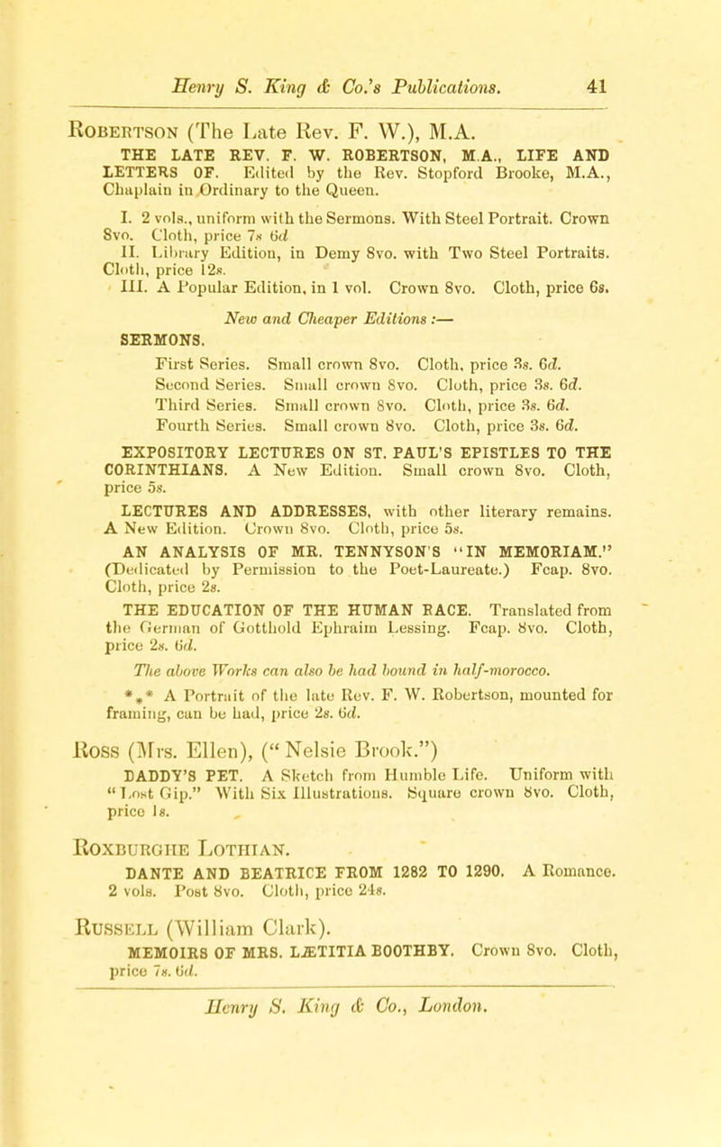 Robertson (The Late Rev. F. W.), M.A. THE LATE REV. F. W. ROBERTSON, M.A., LIFE AND LETTERS OF. Edited by the Rev. Stopford Brooke, M.A., Chuplaiu in Ordinary to the Queen. I. 2 vols., uniform with the Sermons. With Steel Portrait. Crown Svo. Cloth, price 7s 6t< II. Library Edition, in Demy 8vo. with Two Steel Portraits. Cloth, price 12s. III. A Popular Edition, in 1 vol. Crown 8vo. Cloth, price 6s. New and Clieaper Editions :— SERMONS. First Series. Small crown Svo. Cloth, price 3s. Gd. Second Series. Small crown Svo. Cloth, price 3s. 6d. Third Series. Small crown Svo. Cloth, price 3s. 6d. Fourth Series. Small crown Svo. Cloth, price 3s. 6d. EXPOSITORY LECTURES ON ST. PAUL'S EPISTLES TO THE CORINTHIANS. A New Edition. Small crown 8vo. Cloth, price 5s. LECTURES AND ADDRESSES, with other literary remains. A New Edition. Crown Svo. Cloth, price 5s. AN ANALYSIS OF MR. TENNYSON'S IN MEMORIAM. (Dedicated by Permission to the Poet-Laureate.) Fcap. 8vo. Cloth, price 2s. THE EDUCATION OF THE HUMAN RACE. Translated from the German of Gotthold Ephraim Lessing. Fcap. Svo. Cloth, price 2s. tid. The above Works can also be had bound in half-morocco. *„* A Portrait of the late Rev. F. W. Robertson, mounted for framing, can be had, price 2s. 6d. Ross (Mrs. Ellen), (Nelsie Brook.) BADDY'S PET. A Sketch from Humble Life. Uniform with LostGip. With Six Illustrations. Square crown Svo. Cloth, price 18. Roxburoiie Lothian. DANTE AND BEATRICE FROM 1282 TO 1290. A Romance. 2 vols. Post Svo. Cloth, price 24s. Russell (William Clark). MEMOIRS OF MRS. LiETITIA B00THBY. Crown Svo. Cloth, price 7«. (id.