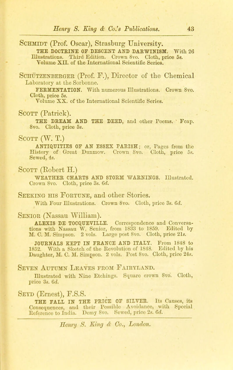 Schmidt (Prof. Oscar), Strasburg University. THE DOCTRINE OF DESCENT AND DAEWINISM. With 26 Illustrations. Third Edition. Crown 8vo. Cloth, price 5s. Volume XII. of the International Scientific Series. Schu'tzenberger (Prof. F.), Director of the Chemical Laboratory at the Sorbonne. FERMENTATION. With numerous Illustrations. Crown 8vo. Cloth, price 5s. Volume XX. of the International Scientific Series. Scott (Patrick). THE DREAM AND THE DEED, and other Poems. Fcap. Svo. Cloth, price 5s. Scott (W. T.) ANTIQUITIES OF AN ESSEX PARISH; or, Pages from the History of Great Dunmow. Crown Svo. Cloth, price 5s. Sewed, 4s. Scott (Eobert H.) WEATHER CHARTS AND STORM WARNINGS. Illustrated. Crown Svo. Cloth, price 3s. Gd. Seeking his Fortune, and other Stories. With Four Illustrations. Crown 8vo. Cloth, price 3s. Gd. Senior (Nassau William). ALEXIS DE TOCQUEVTLLE. Correspondence and Conversa- tions with Nassau W. Senior, from 1833 to 1859. Edited by M. C. M. Simpson. 2 vols. Large post 8vo. Cloth, price 21s. JOURNALS KEPT IN FRANCE AND ITALY. From 1848 to 1852. With a Sketch of the Revolution of 1848. Edited by his Daughter, M. C. M, Simpson, 2 vols. Post 8vo. Cloth, price 24s. Seven Autumn Leaves from Fairyland. Illustrated with Nine Etchings. Square crown 8vo. Clotb, price 3s. Cd. Seyd (Ernest), F.S.S. THE FALL IN THE PRICE OF SILVER. Its Causes, its Consequences, and tbeir Possible Avoidance, with Special Reference to India. Demy Svo. Sewed, price 2s. Gd.