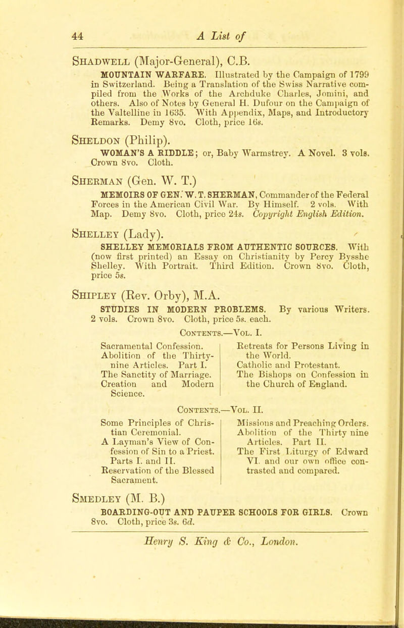 Shadwell (Major-General), C.B. MOUNTAIN WARFARE. Illustrated by the Campaign of 1799 in Switzerland. Being a Translation of the Swiss Narrative com- piled from the Works of the Archduke Charles, Joniini, and others. Also of Notes by General H. Dufour on the Campaign of the Valtelline iu 1635. With Appendix, Maps, and Introductory Remarks. Demy 8vo. Cloth, price 16s. Sheldon (Philip). WOMAN'S A RIDDLE; Crown 8vo. Cloth. or, Baby Warmstrey. A Novel. 3 vols. Sherman (Gen. W. T.) MEMOIRS OF GEN.' W. T. SHERMAN, Commander of the Federal Forces in the American Civil War. By Himself. 2 vols. With Map. Demy 8vo. Cloth, price 24s. Copyright English Edition. Shelley (Lady). SHELLEY MEMORIALS FROM AUTHENTIC SOURCES. With (now first printed) an Essay on Christianity by Percy Bysshe Shelley. With Portrait. Third Edition. Crown 8vo. Cloth, price 5s. Shipley (Kev. Orby), M.A. STUDIES IN MODERN PROBLEMS. By various Writers. 2 vols. Crown 8vo. Cloth, price 5s. each. Contents.—Vol. I. Sacramental Confession. Abolition of the Thirty- nine Articles. Part I. The Sanctity of Marriage. Creation and Modern Science. Retreats for Persons Living in the World. Catholic and Protestant. The Bishops on Confession in the Church of England. Contents.—Vol. II. Some Principles of Chris- tian Ceremonial. A Layman's View of Con- fession of Sin to a Priest. Parts E and II. Reservation of the Blessed Sacrament. Missions and Preaching Orders. Abolition of the Thirty nine Articles. Part II. The First Liturgy of Edward VI. and our own office con- trasted and compared. Smedley (M. B.) BOARDING-OUT AND PAUPER SCHOOLS FOR GIRLS. Crown 8vo. Cloth, price 3s. 6d.