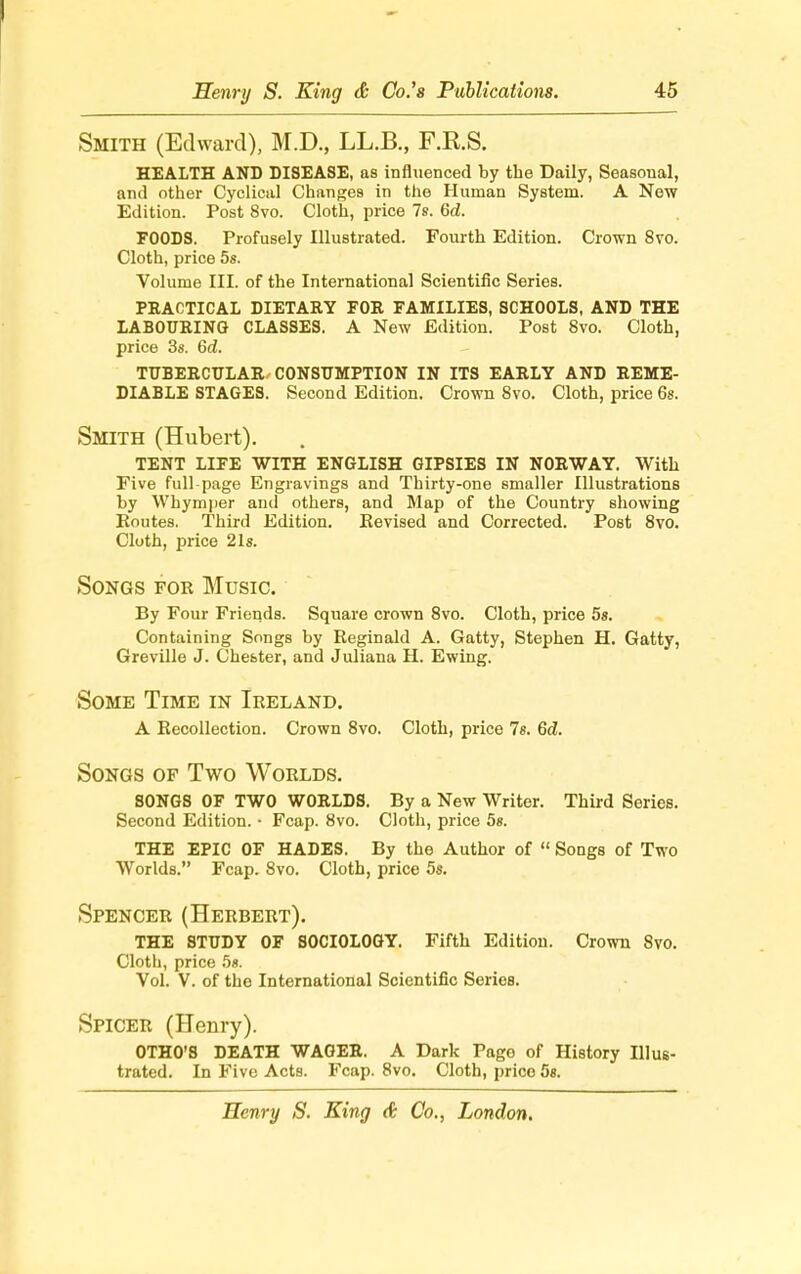 Smith (Edward), M.D., LL.B., F.R.S. HEALTH AND DISEASE, as influenced by the Daily, Seasonal, and other Cyclical Changes in the Human System. A New Edition. Post 8vo. Cloth, price 7s. 6d. FOODS. Profusely Illustrated. Fourth Edition. Crown 8vo. Cloth, price 5s. Volume III. of the International Scientific Series. PRACTICAL DIETARY FOE FAMILIES, SCHOOLS, AND THE LABOURING CLASSES. A New Edition. Post 8vo. Cloth, price 3s. 6d. TUBERCULAR CONSUMPTION IN ITS EARLY AND REME- DIABLE STAGES. Second Edition. Crown 8vo. Cloth, price 6s. Smith (Hubert). TENT LIFE WITH ENGLISH GIPSIES IN NORWAY. With Five full-page Engravings and Thirty-one smaller Illustrations by Whymper and others, and Map of the Country showing Routes. Third Edition. Eevised and Corrected. Post 8vo. Cloth, price 21s. Songs for Music. By Four Friends. Square crown 8vo. Cloth, price 5s. Containing Songs by Reginald A. Gatty, Stephen H. Gatty, Greville J. Chester, and Juliana H. Ewing. Some Time in Ireland. A Recollection. Crown 8vo. Cloth, price Is. Gd. Songs of Two Worlds. SONGS OF TWO WORLDS. By a New Writer. Third Series. Second Edition. • Fcap. 8vo. Cloth, price 5s. THE EPIC OF HADES. By the Author of Songs of Two Worlds. Fcap. 8vo. Cloth, price 5«. Spencer (Herbert). THE STUDY OF SOCIOLOGY. Fifth Edition. Crown 8vo. Cloth, price 5s. Vol. V. of the International Scientific Series. Spicer (Henry). OTHO'S DEATH WAGER. A Dark Pago of History Illus- trated. In Five Acts. Fcap. 8vo. Cloth, price 5s.