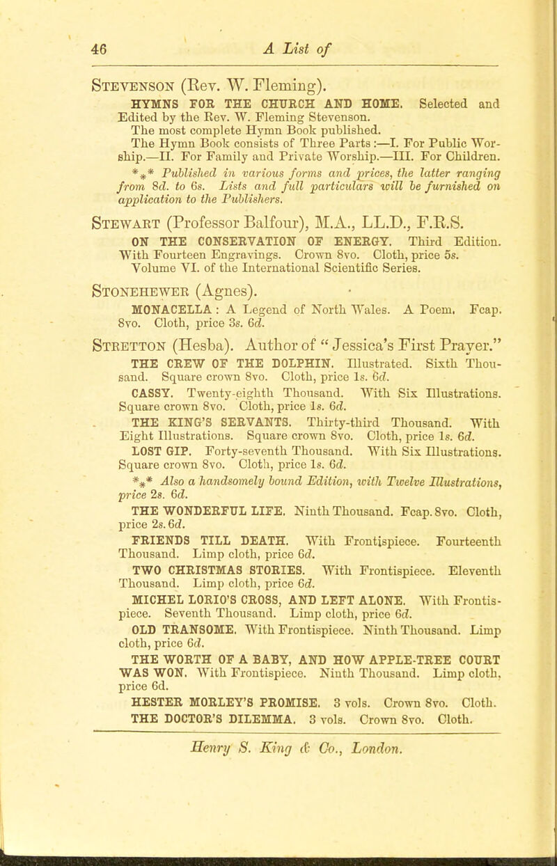 Stevenson (Rev. W. Fleming). HYMNS FOR THE CHURCH AND HOME. Selected and Edited by the Rev. W. Fleming Stevenson. The most complete Hymn Book published. The Hymn Book consists of Three Parts :—I. For Public Wor- ship.—II. For Family and Private Worship.—IH. For Children. * Published in various forms and prices, the latter ranging from 8d. to 6s. Lists and fidl particulars xvill be furnished on application to the Publishers. Stewart (Professor Balfour), M.A., LL.D., F.R.S. ON THE CONSERVATION OF ENERGY. Third Edition. With Fourteen Engravings. Crown 8vo. Cloth, price 5s. Volume VI. of the International Scientific Series. Stonehewer (Agnes). MONACELLA : A Legend of North Wales. A Poem. Fcap. 8vo. Cloth, price 3s. Gd. Stretton (Hesba). Author of  Jessica's First Prayer. THE CREW OF THE DOLPHIN. Illustrated. Sixth Thou- sand. Square crown 8vo. Cloth, price Is. 6c?. CASSY. Twenty-eighth Thousand. With Six Hlustrations. Square crown 8vo. Cloth, price Is. 6d. THE KING'S SERVANTS. Thirty-third Thousand. With Eight Illustrations. Square crown 8vo. Cloth, price Is. Gd. LOST GIP. Forty-seventh Thousand. With Six Illustrations. Square crown 8vo. Cloth, price Is. Gd. ##* Also a handsomely bound Edition, with Twelve Illustrations, price 2s. Gd. THE WONDERFUL LIFE. Ninth Thousand. Fcap.Svo. Cloth, price 2s. Gd. FRIENDS TILL DEATH. With Frontispiece. Fourteenth Thousand. Limp cloth, price Gd. TWO CHRISTMAS STORIES. With Frontispiece. Eleventh Thousand. Limp cloth, price Gd. MICHEL LORIO'S CROSS, AND LEFT ALONE. With Frontis- piece. Seventh Thousand. Limp cloth, price 6c?. OLD TRANSOME. With Frontispiece. Ninth Thousand. Limp cloth, price Gd. THE WORTH OF A BABY, AND HOW APPLE-TREE COURT WAS WON. With Frontispiece. Ninth Thousand. Limp cloth, price 6d. HESTER MORLEY'S PROMISE. 3 vols. Crown 8vo. Cloth. THE DOCTOR'S DILEMMA. 3 vols. Crown 8vo. Cloth.