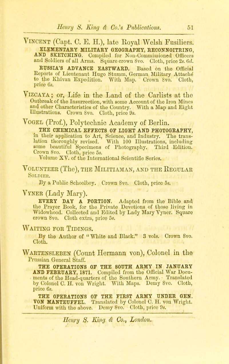 Vincent (Capt. C. E. H.), late Royal Welsh Fusiliers. ELEMENTARY MILITARY GEOGRAPHY, RECONNOITRING, AND SKETCHING. Compiled for Non-Conmrissioned Officers and Soldiers of all Arms. Square crown Svo. Cloth, price 2s. Gd. RUSSIA'S ADVANCE EASTWARD. Based 6n the Official Reports of Lieutenant Hugo Sturnrn, German Military Attache' to the Khivan Expedition. With Map. Crown 8vo. Cloth, price 6s. Vizcaya ; or, Life in the Land of the Carlists at the Outbreak of the Insurrection, with some Account of the Iron Mines and other Characteristics of the Country. With a Map and Eight Illustrations. Crown 8vo. Cloth, price 9s. Vogel (Prof.), Polytechnic Academy of Berlin. THE CHEMICAL EFFECTS OF LIGHT AND PHOTOGRAPHY, in their application to Art, Science, and Industry. The trans- lation thoroughly revised. With 100 Illustrations, including some beautiful Specimens of Photography. Third Edition. Crown 8vo. Oloth, price 5s. Volume XV. of the International Scientific Series. Volunteer (The), the Militiaman, and the Kegular Soldier. By a Public Schoolboy. Crown Svo. Cloth, price 5s. Vyner (Lady Mary). EVERY DAY A PORTION. Adapted from the Bible and the Prayer Book, for the Private Devotions of those living in Widowhood. Collected and Edited by Lady Mary Vyner. Square crown Svo. Cloth extra, prioo 5s. Waiting for Tidings. By the Author of White and Black. 3 vols. Crown 8vo. Cloth. Wartensleben (Count Hermann von), Colonel in the Prussian General Staff. THE OPERATIONS OF THE SOUTH ARMY IN JANUARY AND FEBRUARY, 1871. Compiled from the Official War Docu- ments of the Head-quarters of tho Southern Army. Translated by Colonel C. H. von Wright. With Maps. Demy Svo. Cloth, price 6s. THE OPERATIONS OF THE FIRST ARMY UNDER GEN. VON MANTEUFFEL. Translated by Colonel 0. H. von Wright. Uniform with tho above. Demy 8vo. Cloth, prico 9s.