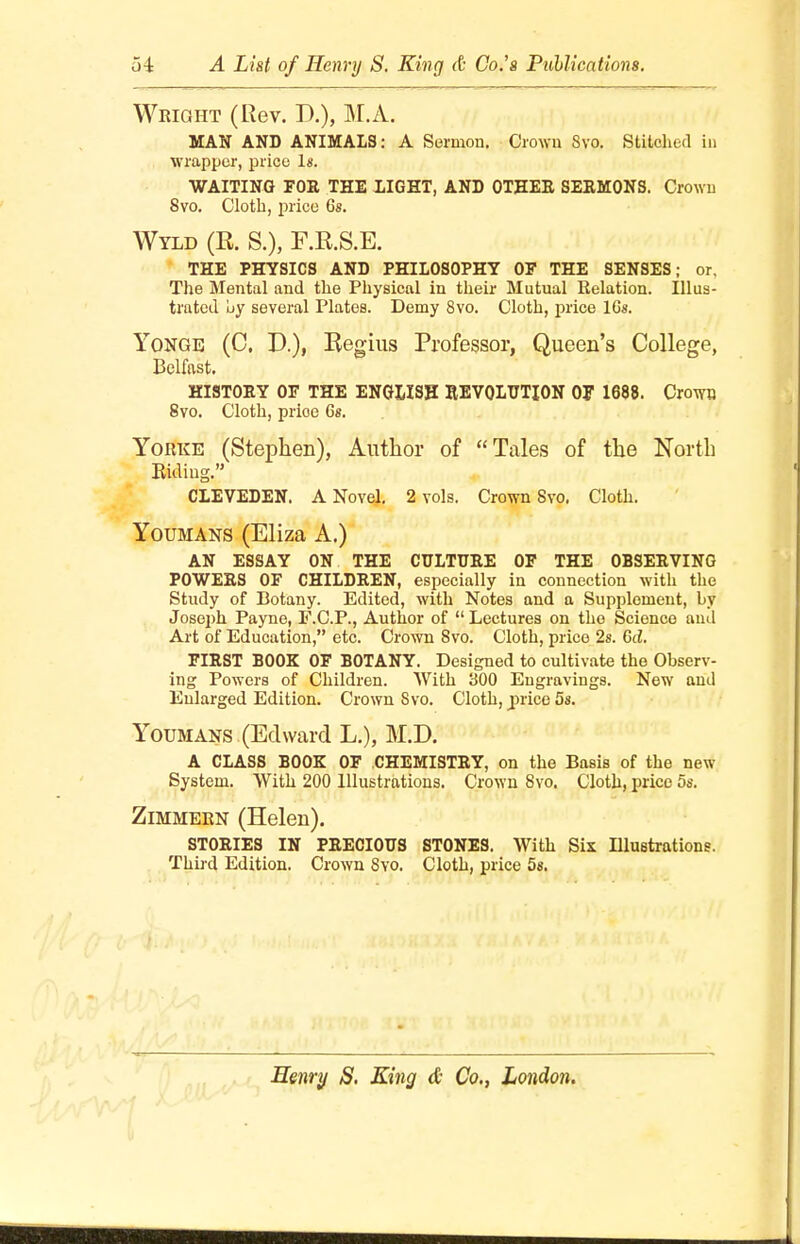 Wright (Rev. D.), M.A. MAN AND ANIMALS: A Sermon. Crown Svo. Stitched in wrapper, price Is. WAITING FOR THE LIGHT, AND OTHER SERMONS. Crown Svo. Cloth, price 6s. Wyld (R. S.), F.R.S.E. THE PHYSICS AND PHILOSOPHY OF THE SENSES; or. The Mental and the Physical in their Mutual Relation. Illus- trated uy several Plates. Demy 8vo. Cloth, price 16s. Yongb (0. D.), Regius Professor, Queen's College, Belfast. HISTORY OF THE ENGLISH REVOLUTION OF 1688. Crown 8vo. Cloth, prioe 6s. Yobke (Stephen), Author of Tales of the North Biding, CLEVEDEN. A Novel. 2 vols. Crown Svo. Cloth. Youmans (Eliza A.) AN ESSAY ON THE CULTURE OF THE OBSERVING POWERS OF CHILDREN, especially in connection with the Study of Botany. Edited, with Notes and a Supplement, by Joseph Payne, F.C.P., Author of  Lectures on tho Science and Art of Education, etc. Crown Svo. Cloth, price 2s. Gd. FIRST BOOK OF BOTANY. Designed to cultivate the Observ- ing Powers of Children. With 300 Engravings. New and Enlarged Edition. Crown Svo. Cloth, price 5s. Youmans (Edward L.), M.D. A CLASS BOOK OF CHEMISTRY, on the Basis of the new System. With 200 Illustrations. Crown Svo. Cloth, price 5s. Zimmern (Helen). STORIES IN PRECIOUS STONES. With Six Illustrations. Third Edition. Crown 8vo. Cloth, price 5g.