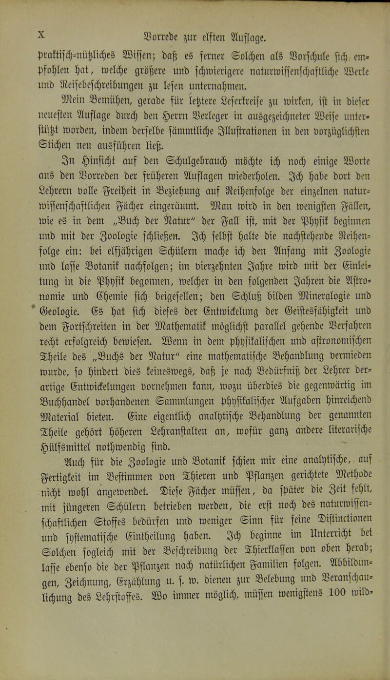 ;)raftifdj=niit^lirfjc§ SBijfen; ba^ e§ ferner ©old;en d§ SSorftiiuIe fi(^ em» p\of)kn l)ai, tueldje gröfjere unb fd)tt)ierigere noturtriffenfd^aftlic^e 2öerfe imb OJeifcbefdjreibungen lefen unternaljmen. 5Jtein 33emüf}en, gerabe für le^tere Seferfreije trirfen, ift in biefer ncueften ^lufloge burd; ben ^errn 33erleger in auggejeidjneter 2öeife unter» ftü^t inorben, inbem berfelbe fämmtlid;e ^iHuftrationen in ben Uorjüglidiften ©ticken neu au§füt;ren lie^. Sn |)infid)t auf ben ©diulgebraud) möchte id) nod; einige SBorte ou§ ben ^ßorreben ber früheren 5tuflagen tt)ieberl§oten. ^ö) ^obe bort ben Seigrem öoHe ^^rei^eit in S3eäie:^ung auf S^eir^enfolge ber einzelnen natura n3iffenfd)aftlid)en ^ödjer eingeräumt. 9Jian n)irb in ben töenigften gröllen, n)ie e§ in bem „Sud^ ber D^otur ber i^aU ift, mit ber ^^Qfif beginnen unb mit ber Zoologie fd)Iie^en. '^ä) felbft l^olte bie nad)ftet)enbe 9lei^en= folge ein: bei elfjö^rigen ©c^ülern mad)e ic^ ben IKnfang mit ^oo^ogie unb loffe Sßotanif na^folgen; im bier^el^nten '^af)xe mirb mit ber ©inlei^» tung in bie begonnen, meli^er in ben folgenben ^Oii)xen bie 5lftro= nomie unb (Si)tmu fid; beigefetfen; ben ©d)Iu| bilben ^Rineralogie unb * Geologie. (5§ 1)ai biefeS ber ©ntmidelung ber ©eifte§fäl^ig!eit unb bem gortfd)reiten in ber 5}?ot!^ematif mögtidjft parallel gel^enbe SSerfal^ren red)t erfolgreich betöiefen. Söenn in bem pl^^fifalifc^en unb aftronomifdjen %f)^\k be§ „33uc^§ ber 5Jlatur eine matlKmatifc^e SSe^anblung öermieben mürbe, fo fiinbert bie§ feine§meg§, bo^ je nad; SSebürfni^ ber Se^rer ber» ortige ©ntmidelungen borneljmen fann, moju überbieS bie gegenmärtig im Sui^fianbel öor^anbenen ©ommlungen |3^^fifali]c^er 5lufgaben ^inreic^enb ^Dtaterial bieten. (Sine eigentlid) anal^tifdie 33e^anblung ber genannten SJieile gehört l^öl^eren Sefjranftalten an, mofür ganj anbere literorifdie ^ülf§mittel notljtoenbig finb. 5Iu(h für bie goologie unb Sotanif fdiien mir eine anol^tifc^e, auf ^ertigfeit im Seftimmen bon Spieren unb ^pflanjen gerid)tete 5Jletl^obe nic^t mo^I angemenbet. Diefe ^föc^er müffen, ba fpäter bie S^it fe^lt mit jüngeren «Sdjütern betrieben merben, bie erft noä) be§ naturtt)iffen= fd)apc^en (Stoffe§ bebürfen unb meniger ©inn für feine SDifünctionen unb f^ftematifc^e 6intt)eilung ^oben. ^ä) beginne im Unterri(5^t bei ©otdjen fogleid; mit ber Sefdjreibung ber Stjierflaffen bon oben l^erab; laffe ebenfo bie ber ^flanjen nad) natürlichen g^amilien folgen. 2t6bilbun= gen, 3eid)nung, grsä!)Iung u. f. m. bienen jur ^Belebung unb $Beranfd)au» lii^ung be§ SeljrftoffeS. 2öo immer mögtid;, müffen tDenigftenl ,100 wilb»