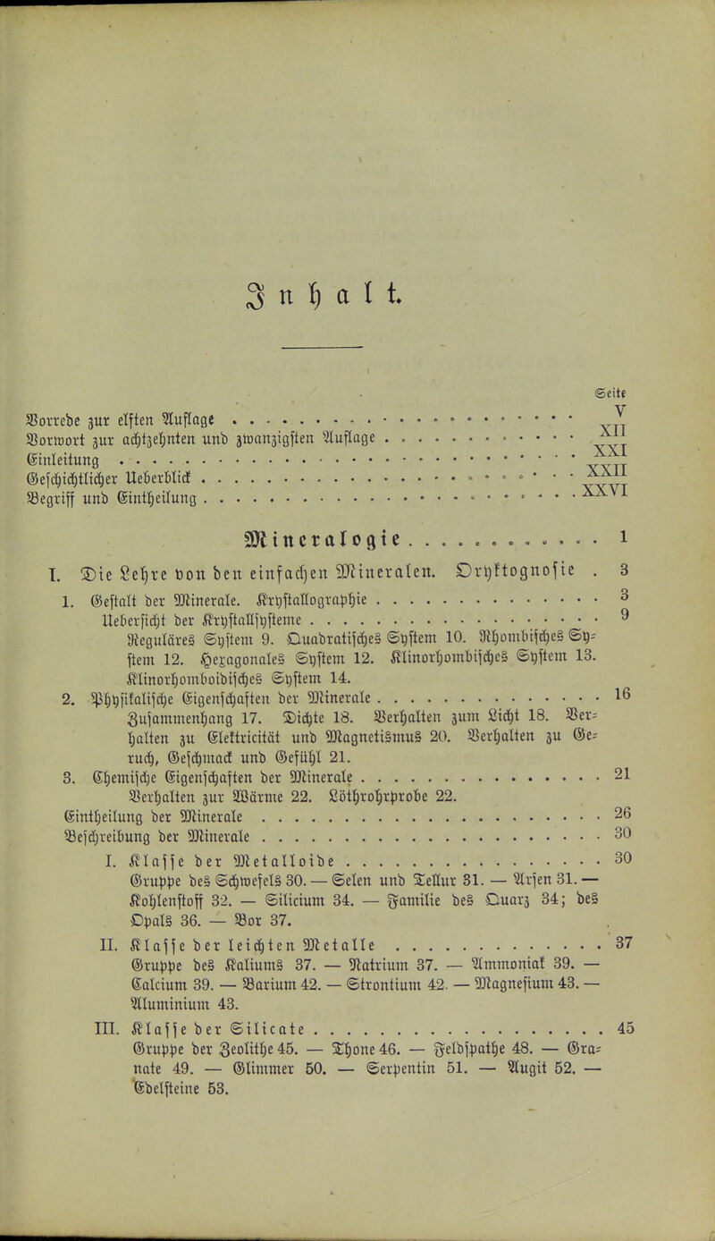 SSorrebc 3ur elften 5luf(age J SSoriüort jur ac^täeljnten unb aiütxnäigften 5tuflage (Sinleititng 1±\ ®efc^itf)tlid)er mnUid • , . • • ■ ÄJ^ii Sßegriff unb eintl^eilung ^^^^ «Oltttcralogte i I. 3)ie Se^re öon ben einfad)en 9J?tneraten. Drijftognofic . 3 1. ©eftalt ber SKineroIe. ^rJ)ftanogvQ)3i;ie 3 Ueberftdjt ber ^^n^ftanj^fteme 9 9teguläre§ ©Qftem 9. Duabratifdf)e§ ©Aftern 10. 9H)ümbtfä)e§ S^- ftem 12. ^^ej:agonQle§ ©#em 12. i?Iinort)Dmbiic^c§ ©Aftern 13. ßItnorf)üinboibijc^c§ ©l)ftetn 14. 2. 5pijt)fifaUfd}e (Sigenl^aften ber 33Ztnerale 16 Sujornmenl^ang 17. S)ic^te 18. »erhalten 3um Si^t 18. «er-- I)alten au eieftricitöt unb 9Jlagneti§mu§ 20. SJertjalten 5U ®e-- ruii^, ©el^nxad unb ©efül)! 21. 3. 6I)emijd)e (Sigenjc^aften ber Mimxak 21 5ßert)alten jur Sßärnie 22. Söt^rot;rt)roBe 22. (Sint^eilung ber 5DiinerQle 26 58efc()reibung ber DJlinerale 30 I. ßlajje ber ^JUtalloibe 30 ©ru^^je be§ ©(!^iDeteI§ 30. — 6elen unb SeHur 31. — 5lrien31.— ^ollenftoft 32. — ©ilicium 34. — fjomilie be§ Ouarj 34; bei D))oI§ 36. — S3or 37. II. ßUjfe ber leichten SJietalle 37 ®xuppt be§ i^alium§ 37. — 9latrtum 37. — ^mtnomal 39. — Saicium 39. — 93arium 42. — ©trontium 42. — ^J^agnefium 43. — 5lluminium 43. III. ßlafie ber ©ilicate 45 ®rup)3e ber SeoHtl^e 45. — SE^one 46. — Selbj^att)e 48. — (Sra-- nate 49. — ©Ummer 50. — ©erpentin 51. — ?lugit 52. — ^belfteine 53.