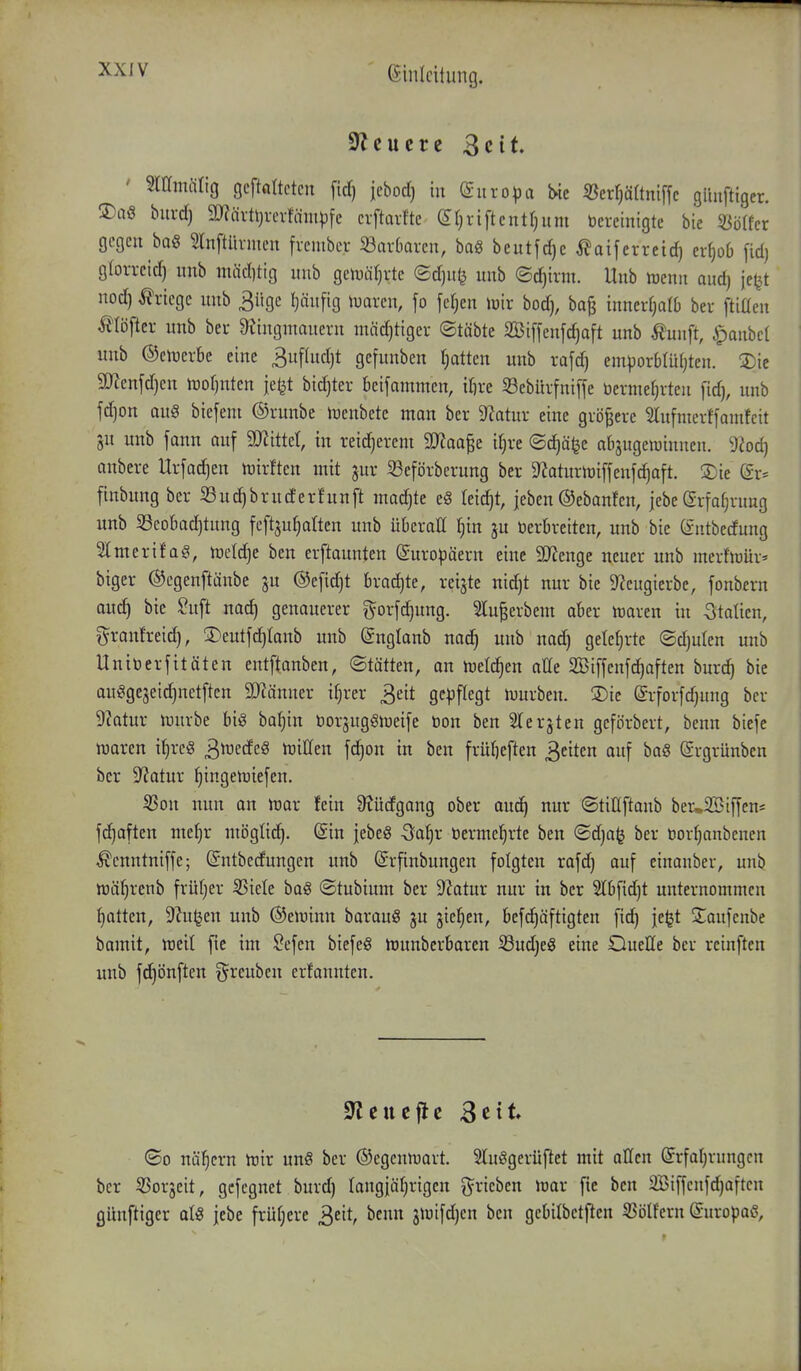 Steuere 3cit. ' Sramiirig gcftßltctcn fid) jcbod) in (£uro)}a ^ixl)äitm\\c giiuftigcr. S)aö bui-d) 2}?iü%erfäm|)fc crftarftc (yi^riftcntr^um bereinigte bie mikx gegen baö 5lnftürmen frcmber 33ar6arcn, baS beutfrf)c ^aiferreid) erf)o6 [idj gloi-reid) nnb nutd)tig uub gciDätjvte (Sd)u^ unb ©c^irm. Unb njenn aud) jeljt nod) Kriege unb 3ügc Ijäufig mxiw, fo fel;en lüir bod), bafj innerfjalb bev ftiaen Älöftci- unb bei- 9Jingnmueru mäd)tiger ©täbte SBiffenfc^aft unb Äunft, Raubet unb ©eluerbe eine 3uftud)t gefunben f)atten unb rafd) emporblütjten. 2)ic S[rccnfd)cn lüotjnten je^t bidjter beifammen, ifire Sebürfniffe üerme^rten fid), unb fdjon au§ biefent ©runbe tüenbete man bcr 9Zatur eine größere 5Iufnterffamtcit gu unb fann auf WiM, in reicherem Waa^t iljve ©d^äfee abzugewinnen. 9?od) onbere Urfad^en n^irften mit jur 33cförberung ber D^aturiüiffenfc^aft. ®ie (gr* finbung ber ©uc^bruderfnnft madjte eg leicht, jeben ©ebonfen, jebe grfofjrung unb ^Beobachtung fcftju^alten unb überall §in ju tierbreiten, unb bie (intbedung 2lmerifa§, meldje ben erftaunten Europäern eine S!}Jengc neuer unb merfiöür' biger ©egenftänbe ju @e[id)t brachte, reifte nid)t nur bie 9^eugierbe, fonbern auch ^ie ^ft genauerer gorfdjung. lu|erbem aber mxtn in Italien, granfreid), !lDeutfchIanb unb (gnglanb nac^ unb nad) geteerte (Sd)ulen unb Unitierfitäten entftanben, ©tätten, an hjelc^en alle 2Bif[enfchaften bnrc^ bie au^gejeidjnetften 9)iänner ifjrer 3eit gepflegt n)urben. 3)ie (grforfdjung ber 9?atur U)nrbe big ba^in tiorjuggiDeife tion ben ^Terjten gcförbert, benn biefe n^aren i^rcö 3^i^fcEe§ njiHen fd^on in ben früt)eften ^tikn auf baS (Srgrünben ber Statur fiingemiefen. 53on nun an mx fein 9?üdgang ober auc^ nur ©titlftanb beu2ßiffen= fd^aften me(}r mögüdf|. @in jebeö Sa^r tiermeljrte ben <Bd)ai} ber tior^anbenen ^cnntniffe; ©ntbedungen unb ©rfinbungen folgten rafd) auf einanber, unb njä^renb früher ^iele baö ©tubium ber 9?atur nur in ber 2lbfid)t unternommen Ratten, 9?u^en unb ©ejuinn barauö ju jie^en, befc^äftigten fid^ je^t j^aufcnbe bamit, mil fic im ^efen biefeö ttiunberbaren SudjeS eine OueHe bcr reinften unb fdjönften ^^reuben erfannten. ©0 nähern njir un8 ber (Segeniuart. 2lu8gerüftet mit aßen Erfahrungen bcr SJorjeit, gcfegnet burd) langjährigen gerieben iuar fie ben 2Biffcnfd)aften günftiger al« jebe frühere 3eit, benn jtüifd)en ben gcbilbetflcn 33ölfern Europaß,