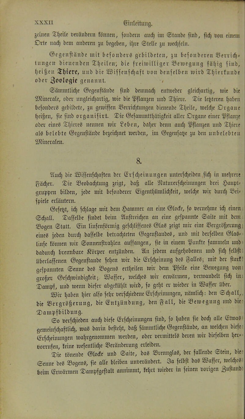 ^x.xii ßinleitiing. jclneu Zijtik neväiibcvn tönitcn, fonbent aud) im ©taube finb, fid) öon einem Drte imd) bem nnberen 311 begeben, i()re ©teile ju tued)feln. ©egenftänbe mit befonbevö gebilbeten, bcfonberen S3crric^* tnngen bienenbcn 2;§cilen; bie freiluiUigcv 93etuegung fäfjig finb, l)ei|jcn 3:^tcrc, unb bie 2Biffenfd)aft üon benfelben mivb 2:i)ierfunbc ober 3ooIo9ic genannt. ©ämmttid)e ©egenftänbe finb bemnad) cutiuebev gleid)artig, trie bie SRincvate, ober nngteid)artig, tnie bie ^[lanjen unb ^Jfjiere. !2)ie le^teven tjabcu feefonbcvö gebilbcte, ju geluiffen ^eiTid)tnugen bienenbe Xi-jdU, mld)t Dvgane (jei^eu, fic [inb orgauifirt. SDie ©efammttljätigfeit aller Drgaue einer ^flanje ober eines SfjicreS nennen mir $?eben, bat}er benn aud) '^flanjen unb Ztjkxt ate belebte ©egcuftänbc bejeidjnet iuerben, im ©egenfa^e ju ben unbelebten SJiineraten. 8. Slud) bie S[Biffenfd)aften bcr @rfdjeinungen unterfci^eiben,fid§ in mehrere gäd)er. ®ie 23eobad)tung jeigt, bafj alle 9?aturerfd)cinungen brei ^aupt^ gru^pen bilben, jebe mit bcfonbercr @igcnt(}ümlid}feit, todijt tt)ir burd) Sei- fpicle erläutern. ©efet^t, ic^ fdjtage mit bem Jammer an eine ©tode, fo üernel^me ic§ einen ©d)all. ©affetbe finbet beim 2lnftreid)en au eine gef^janntc ©aite mit bem SBogen ©tatt. @in linfcnförmig gefd)ti[fene6 ©lag jcigt mir eine S3ergrö^erung eineg jeben burc^ bafjetbe betrad)teten ©egenftanbeg, unb mit berfetben ©taö^ Uufe fönuen niir ©onnenftra(}Ien auffangen, fie in einem fünfte fammeln unb baburd) brennbare Körper entjünben. 2ln jebem aufgehobenen unb fid^ felbft übertaffeuen ©egenftanbe fe^en tuir bie (Srfdjeiuuug be§ ^^alleS; mit ber ftart gefpannten ©enne beS S3ogen§ erttjeilen luir bem ^feite eine Semeguug tooni großer ©efd)toiubig!eit; äöaffer, meld)e§ loir erwärmen, öerjuanbelt fid) im 2)am|3f, unb totnn biefer abgefüljlt toirb, fo getjt er luieber in SBaffer über. äöir Ijaben I)ier alfo fet}r oerfd)iebene erfd)cinungen, uomlid^: ben ©d)an,, bie S3ergrö^erung, bie ©ntjünbung, ben ^aü, bie Semegung unb bier S)ampfbilbung. ©0 tocrfd)ieben auc^ biefe (grfd)eiuungcn finb, fo t)abcn fic bod^ aüe dtm^ gemeinfd)afttid), m§ barin befteljt, ba^ fämmtlid)e ©egenftänbe, an meld)en biefe. (Srfd)einungen n)aI)rgcnommen iuerben, ober oermittelö bereu ioir biefelben r)er* öorrnfen, feine iuefent!id)e S3eränberung erleiben. S)ie t()nenbe ©lode unb ©aite, ba§ Srenngtoö, ber faHeube ©tcin, bie: ©enne beS Sogen«, fie aüe bleiben unoerönbert. Qa felbft baö Saffer, n3eld)ctv fccim erlDärmen ^am^ifgeftalt annimmt, fct)rt loieber in feinen oorigen Buftanb