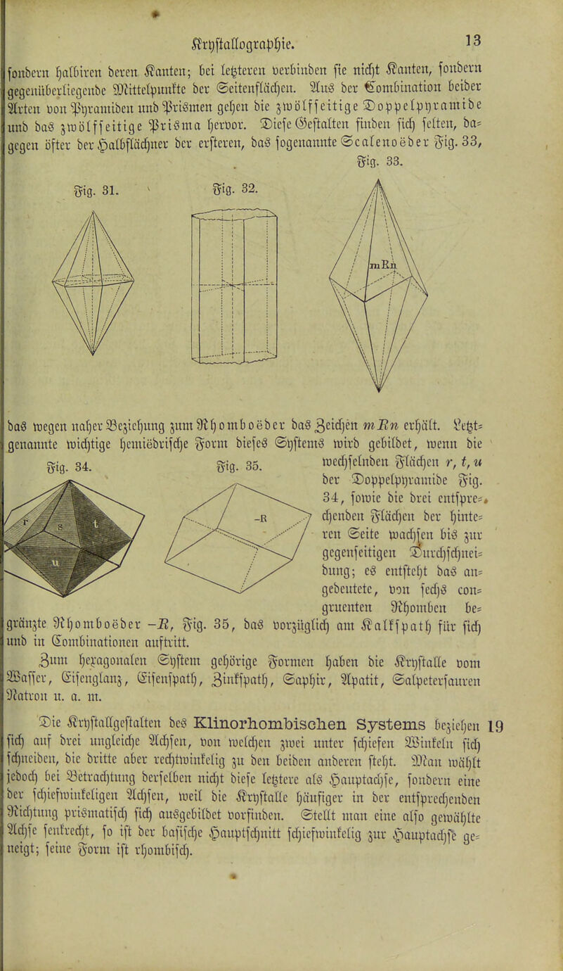 ! fonbcrn IjaWixcn bereu Tanten; ki le^teren üerbiuben fte md)t Tanten, foitbern gegeuiibciüegeube 9JiitteI^unftc bcr ©eitenf(äd)en. 'än^ ber Kombination 6eiber m-tcn üou ^:pt^rantiben unb ^riömen gcrjcu bie jiDoIffeitige ®olDpcIpi)ramibe unb baö siuölffeitigc ^riöma fjerüor. SDicfe©eftalten finben fid) feiten, ba= gegen öfter ber §at6fläd)ner ber erfteren, haQ jogenannte ©cafenoeber g^ig. 33, gifl. 33. f?ig. 31. ^ Bs- 32. baö ttjegen nat)er Se^ie^nng jnm 9^omb oeber ba§ ^dd]cn mBn erfjäft. S}.t\^U genannte tuidjtige l)eniiebrifd)e gorm biefeö @t)ftemö tuirb gebilbet, tuenn bie gig. 34. %\%. 35. iüedjfelnben pidjcn r, t,u ber 3)op^e(pl}ramibe gig. 34, foluie bie brei entfpre=« -R j> d)enben gläd)en ber I)inte- / reu ©eite toadjfen jnr /-\y' gegenfeitigen 3jurd)fd)nei= bung; cö entftctjt baS an= gebeutete, Don fedjö con= gruenten Üt^omüen be- gränjte ÜUjomboeber -B, gig. 35, baS Dorsügtid) am ^atffpat^ für fid) unb in (Kombinationen auftritt. 3um ^ci-agonaleu ©ijftem geljörige formen fjabeu bie ^rijftaüe üom 2Baffer, eifenglanj, (gifenfpatl), 3inffpatl;, ©ap^ir, 5lpatit, ©alpeterfauren 9?atron u. a. m. ®ie Ärijftatlgeftalten beö Klinorhonibisclien Systems bejiefjen 19 fic^ auf brei ungteid)e ?ld)feu, Hon nje(d)en jiuei unter fd)iefen SBinfeln fid) fdjueibeu, bie britte aber redjtJüiufelig ju ben beiben auberen fteljt. W.a\\ \m)li jebod) bei 33etrad)tung berfelbcn nidjt biefe le^tere atö §auptad)fe, foubern eine bcr fd)ieftuiufetigen 2ld)fcn, mW bie ÄrljftaHe fjäuftger in ber entfprcd)enben 9tid)tung prit^matifd) fid) au^gebilbet Horfinben. ©teilt man eine alfo getüäljlte ^d)fe feulred)t, fo ift ber bafifd)e i^auptfdjuitt fdjiefiuinfelig jur ^anptadjfe ge= neigt; feine ^^orm ift rljombifd).