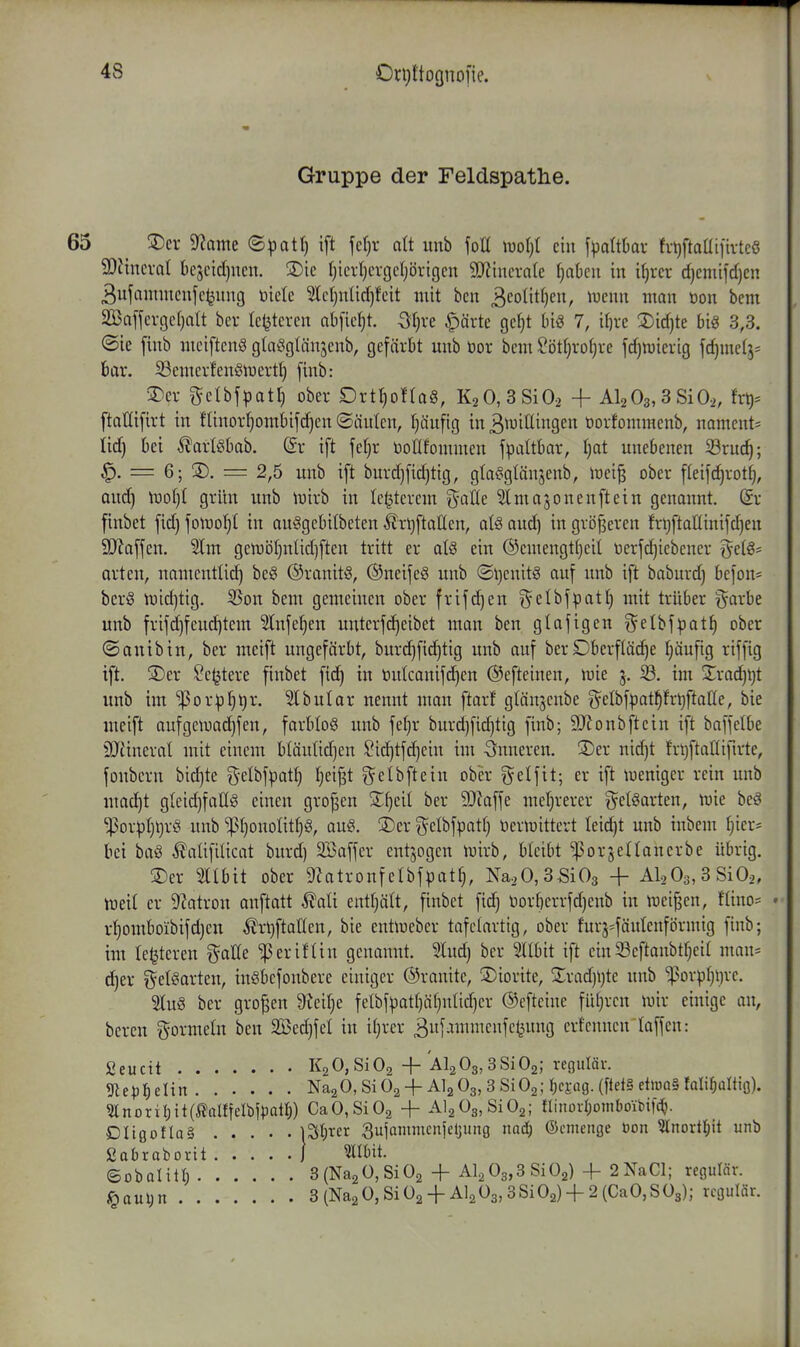 Gruppe der Feldspathe. 65 _ 3)cr 9?ame (S^3atf) ift \cl)x dt unb foH \xiol){ ein f^attkr fvt)ftaaifivteö SOiincval t)cjctd)ucn. 3)ic (}icrl)crgcljörigcn 5[yiiucrate ijakn in iljrcr d)cmi[d)cn 3ufannucnfc^itug Viictc 3(cl}n!id)fcit mit bcn 3cotitf)en, iueun man üon bem äBaffcvgcfjalt bcr Ic^tcren nbficljt. S^fjrc §ärtc gcljt bi« 7, il)rc 2)id)te big 3,3. ©ie [inb meiftcnS glaöglänscnb, gefärbt unb öor bcm ?öt()ro[}ve fdjtuicvig fc^mctj^ bar. Scmerfenglucvtl) [inb: 5Der getbfpati) ober Drttjoflag, K2 0,3Si02 -f Al203,3Si02, txt)-^ ftatlifirt in flinorfjombifdjen ©iiulen, t}äufig in 3^iJiningen üorfommenb, namcnt- tid) bei ^artebab. @r i[t feljr DoUfommen fpaltbar, I)at unebenen Srud); ^. = 6; SD. = 2,5 unb i[t burd)[id)tig, gla^glänsenb, irei^ ober fleifc^rot^, aud) \uoI)I grün unb lijirb in Ic^tcrcm ^^aÖe ^majonenftcin genonnt. (Sr finbet fid) \o\vo\]l in auggebilbeten ÄrljftaUcn, al§ aud] in größeren frl)ftaninifd)en SSJiaffen. 2lm gelt)ö()ntid]ftcn tritt er ate ein @emengt()eit terfdjiebcncr t^et§= arten, namentlid) be§ ©ranitö, ®ncije8 unb ©i}enit§ auf unb ift baburd) befon* bcr§ lr)id)tig. 5Son bem gemeinen ober frifd)en ^elbfpatl) mit trüber ^^arbe unb frijd)feud)tem Slnfe^en untcrfd^eibet man ben glafigen gelbfpatJ) ober ©auibin, ber mcift ungefärbt, burd)fid)tig unb auf berOberfläche ^ufig riffig ift. ®er Se^tere finbet fid) in öutcanifc^en ©efteinen, JDie 5. im 2^rad)i)t unb iiu '^orpfi^r. 51bular nennt man ftarf gtän^cnbe (^elbfpat^frtiftatte, bie mcift aufgetuad)fen, farbIo§ unb fefjr burd)fichtig finb; 9)lonbfteiu ift baffelbe SJiinerat mit einem bläutidjen !Oid)tfd)ciu im inneren. 3)er nidjt fr^ftaÜifirte, fonbcrn bid)te g-elbfpat^ Ijci^t gelbfteiu obi;r ^^etfit; er ift tueniger rein unb mac^t gteidjfaßg einen grofjen Xfjdi ber 9)?affe meljrerer g^etSarten, wie be^ ■Por^Ij^rö! unb ^I}onoIit§8, au§. S)er ^elbf^att) öertuittert Ieid)t unb inbem ^ier= bei ba§ ÄaüfiUcat burd) Sßaffer entzogen tuirb, bleibt 'porjetlancrbe übrig. 3)er Sltbit ober 9Zatronfelbfpat^, Na20,3Si03 + Al-iOs.SSiO^, tneit er 9?atron anftatt ^ali entljält, finbet fid) t)or[)crrfd)enb in ivei^en, fliuo= • r^omboibifd)cn ^r^ftatten, bie eutiucber tafctartig, ober furj=fäulenförmig finb; im legieren t^^aße '^eriftiu genannt. Sind) ber Sllbit ift ein S3eftanbtf)eit man^ d)er geteartcn, inöbcfoubere einiger ©rauite, ©iorite, 2;rad)l)tc unb 'i)3orpf)l)rc. 5lu§ ber großen 9ieif)e fetbfpatl)ä()nlid)cr ©cftciue fü()rcn iuir einige an, bereu gormein ben 2Öed)feI in it)rer Bufammenfe^ung erfcnncnlaffen: Seucit K2 0,Si02 + Alg03,3SiOa; regulär. ^ep1)tUn NagO, SiOa + AI2O3, 3 SiOg; i)cm- e^iuaS falil^ültio). 5lnorii)it(MfeIbipatI;) CaO,Si02 -\- AlaOgjSiOg; ninorrjoinboibifdj. Ongotla^ ) Stirer 3ufommcn|el;ung naä) ©cmeiigc öon Inorlljit unb ßabrabortt } Mut. ©obaliti; 3(Na2Ü,Si02 + Al2 03,3 Si02) + 2NaCl; regulär. 6aul;n 8(Na2 0,SiÜ2 + Al2Ü3,3Si02) + 2(CaO,SÜ3); regulär.