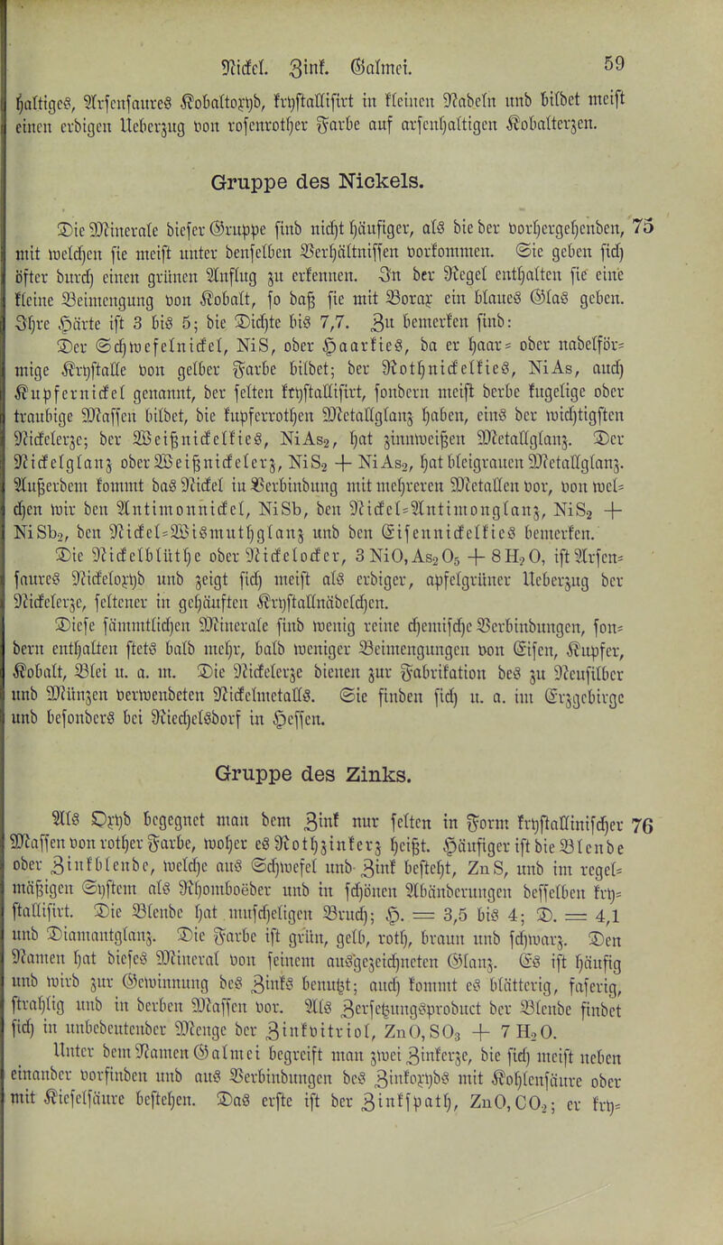 ^attigc^i, Sd-fcnjaureg ^obattoj'ljb, hljftaEiftrt in «einen Nabeln nnb bilbet meift einen erbigen Uekrjng tion rofenvotfjer garbe anf arfenf^dtigen ^obatterjcn. Gruppe des Nickels. 3)ie 9Jlinerate biefer ©rnppe [inb nidjt f)änfiger, atö bieber üorfjerge^enben, 75 mit iueldjcn fie nteift unter benjelten 35erl}ältnifjen toorfomntcn. ©ie gekn fidf) öfter bnrd) einen grünen Hinflug jn erfennen. -Ön bcr 9^egel entölten fie eine Keine Beimengung tion ^oBatt, fo ba^ fie mit Soraj ein MaueS ®Ia§ geben. öf)re §ärte ift 3 biö 5; bie ®id)te U§ 7,7. 3 bemerfen finb: S)er ©c^mefelnidet, NiS, ober ^aar!ie§, ba er Ijaax- ober nabetför= mige ^rljftalle tion gelber f^^arbe bitbet; ber 9^ot^nicfelfieS, NiAs, and) ^u^fernidel genannt, ber fetten ftt)ftatlifirt, fonbcrn meift berbe fugetige ober traubige SD'Jaffen bilbet, bie fu)3ferrott)en SOZetallgtans tjabcn, ein8 ber mid)tigftcn SZideterje; ber 2Öei|nidetfie§, NiAs2, ^at sinm^^ci^en 3!}ietaC(gIan5. S)er S^idelglan^ oberäßei^nidelerj, NiS-i -t-NiAs2, ^at bteigrauen 9J?etalC(g(an3. 5lu^erbem fommt bag 9^idel in ^erbinbung mit mehreren 3J?etaIIen tior, tion ttiet= äjm iüir ben 3lntimonnidet, NiSb, ben 9^ideI*3lntimongtan5, NiS2 -1- NiSba, ben 9?icfel=2ßiömutt)g(anj unb ben (SifennidelfieS bemerfen. ®ie 9?i(fetbUitr}e ober 9ZidcIodcr, SNiO.AsaOs + SH.^O, ift9.lrfen^ faure§ 9?ideIoi-t)b unb jeigt fid) meift aU erbiger, apfcigrüner Ueberjug ber S^ideterjc, fettcner in gef)äuften ^rljftatfnäbeldjen. ®tefe fämmttid)en 9Jiinera(e finb menig reine d)emifd^e 53erbinbungen, fon^ bern enthalten ftetö balb mefjr, balb weniger Beimengungen tion Sifen, Tupfer, Kobalt, Btei u. o. m, S)ie DZicfeterje bienen gur ^yabrifation beg ju 9?eufitber unb 9J?ün3en tierujcubeten S^icfctmctatfö. ©ie finben fid) u. a. im ©rsgcbirgc unb befonbcrS bei 9iied)cI)§borf in Reffen. Gruppe des Zinks. m Oii)b begegnet man bem 3inf nur fetten in f^^orm frijftnUinifd^er 76 SJJaffentionrott)ergarbe, motjer e8 Üiotl^sinferj ()eigt. .^äufiger iftbieBtcnbe ober 3infbleube, iuetdje au8 ©djmefel unb-3in! beftct)t, ZnS, unb im regel^^ mäßigen ©ijftcm aU ^()omboeber unb in fdjönen Slbänbernngen beffelben frt)= ftaHifirt. ®ie S3Ienbe fjat mufdjetigen Brud); = 3,5 bis 4; S). = 4,1 unb ©iamantgtans. ®ie garbe ift grün, gelb, rott), braun unb fdjmarj. S)en 9?amen r)at biefeS 9Jiinerat tion feinem auSge5eid)ncten @tanj. @S ift fjäufig unb iuirb jur ©ctuinnung bcS 3infS benuijt; and) fommt eS blätterig, faferig, ftraljtig unb in berben 93Zaffen tior. 3erfet.nngSprobuct bcr Blenbe finbet fid) in unbebcutcnbcr SQZengc ber 3in!tiitrioI, ZnO,S03 + TH.O. Unter bem9f?amen®almei begreift man jmei 3infer5e, bie fid) meift neben cinanber tiorfinben unb auS Berbinbungen beS 3infoj:t)bö mit ^or)(enfäure ober mit ^iefetfäure befteljcn. 3)a8 erfte ift ber 3inff^3atr), ZnO,CO.,; er fr^^