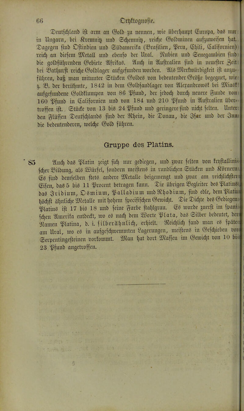 !Dcutid)lanb ift arm an ®oIb ju nennen, wie ükr^upt (Juvopa, baö nur in Ungarn, bei Ärenini^ nnb ©d^cmnitj, reid)e @o(bminen aufjuweifen ^at. 3)agegcn finb Oftinbien nnb ©übamcrifa (33ra[iUcn, iPcru, d^iU, C£aUfornicn) rcid) an biefcm 93ietaU nnb cbenfo bcr Ural. 9?ubien unb (SenegamOien finb bie golbfüljvcnben Gebiete ^Ifritaö. %nd) in ?tuftraUen finb in ncueftcr ^cit bei 23at()nrft rcidje ©otblagcr anfgcfnnbcn luorbcn. SlJierfiüürbigkit ift an^jU- fidjven, ba^ man mitunter ©tUcfeu ®oIbc§ öon bcbentenber Ö5rö|e begegnet, wie 3. 33. ber berühmte, 1842 in bcm ©olbfanblagcr üon ^Itcyanbroraöf bei SRiaöf' anfgcfnnbene (^otbftumpen öon 86 ^funb, bcr jeboc^ burd) neuere ?^unbe toon 160 ^funb in SaUfornicn unb ton 184 unb 210 '^Jfunb in ^luftraüen über* troffen ift. ©tüde öon 13 bi§ 24'^|5funb unb geringere finb nid)t fetten. Unter, ben gUiffen 3)eutfd)tanbg finb ber ^Ijein, bie ©onau, bie ^far unb ber Snn.i bie bebeutenbercn, meldte ©olb führen. Gruppe des Platins. ' 85 ^ud) ba§ '^platin jcigt fid) nur gebtegen, unb jtuar feiten öon frt^ftaüini^: fdjer 33ilbung, alQ SBürfel, fonbern meiftenö in runblidjen ©tüden unb hörnern . (i§ finb bemfelben ftetö anbere 3Jietane beigemengt unb jraar am reic^üd)ften (Sifen, ba§5 bi§ 11 ^rocent betragen fann. 3)ie übrigen ^Begleiter beg^tatinä.^ ba§ ^ribium, DSmium, ^aUabium unb^ljobium, finb eble, bem^Iatio ^öd)ft ä^nlid)e SDlctatle mit^otjem fpecififd)en ©emic^t. 3)ie®id)te beg ©ebiegen PatinS ift 17 bi§ 18 unb feine ^arbe ftatjlgrau. dö mürbe juerft im fpani; fd)en ^merifa entbedt, mo e§ nad) bem SBorte 'iplata, ba8 ©über bebeutet, beu gramen Patina, b. i. filberäljnlid), ertjielt. 9?eid)Ud) fanb man e§ fpäte 1 am Ural, mo e§ in aufgcfdjmemmten Lagerungen, mciftenö in ©efdjieben üoi; ©erpentingefteinen öorfommt. 9JJan ^at bort SJiaffen im @emid)t ton 10 hvn 23 ^funb angetroffen.