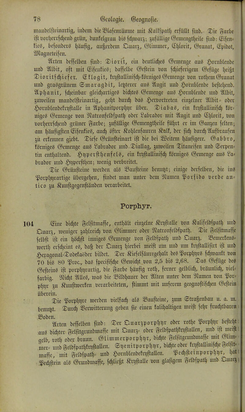 ntaubdfteinavtig, inbcm bic 33(nfcnräunic mit ^'a(tf^atl} erfüllt [inb. X'ic »yatbe ift t)orl)crrjcI)ciib gvüu, buufdcjrau biö fd)tuavj; jufäUigc Öcmciigttjeitc fiub:(£ifcn* fic(3, bcfoubcrö t)äufig, aii{jci-bcm Ouarj, (^limmci-, C£l)(ovit, ©ranat, C£pibot, 9J?agnctcifcu. Birten bc[fctkn fiub: 2)iorit, ein bcuttic(]eg ©einenge au§ ^ornblenbe unb 5ll6it, oft mit ßifcuficö; baffdbe ©cftcin öon fd)iefcrigcm ©cfüge Ijei^t 3) i 0 r i t f d) i e f e r, @ f I o g i t, fri)ftattinifd)=^!örnigeö ®emcngc öon rott)em ©raimt unb grasgrünem ©maragbit, Ic^tercr auS ^ugit unb §ornbIenbe befteljcnb. Sl^tjanit, fd)cinbar glcid)artigeg bid)teg ©cmcngc au§ ^ornblenbe unb ilbit, jutr)cilcn manbelfteinartig, getjt burd) ba§ ^eröortrctcn einjetner 5(tbit* ober ipornbIenbcfrt)ftane in 3lpt)anitporpl)l)r über. 2)iaba§, ein frt)ftallinifd) för= nigcg ©emcnge Don 9?atronfeIbfpat^ ober Sabrabor mit ^ugit unb S^torit, öon tiorI}errfd)enb grüner ^arbe; anfällige ®cmengtt)eite fü^rt er im (Sanjen jelten; am f)äu[igften (SijenfieS, aud^ öfter ^oljlenfanren ^nlf, ber fi^ burci^ 5Iufbraufen ju ernennen giebt. 3)iefe ©rünfteinart ift bie bei Sßeitem l^äuftgere. ©abbro, förnigeö ©emenge anö ^abrabor nnb.Siaüag, jultieiten S^itaneifen unb ©erpen* tin entfjaltenb. ^^^erftljenfetg, ein fr^ftaßinifd) törnigeg ©emenge auS ^a- brabor unb §l)^erftt)cn; njenig öerbreitet. 3)ie ©rünfteine werben atö ^aufteine tenuljt; einige berfelben, bie inä ^porpljtirartige übergeben, finbet man unter bem Dramen fjorfibo öerbean- tico ju ^unftgegcnftänben verarbeitet. Porphyr. ©ine bidjte getfitmaffe, enthält einzelne ^rl)ftane i3on ^alifelbfpat^ unb Ouarj, lüeniger jal)treid) üon ©Ummer ober Diatronfelbfpat^. 3)ie g-elfiünaffe fetbft ift ein t)öd)ft innige^ ©emcnge öon gelbf^atf) unb Ouar^. SSemerfenö* wert!) crfd)eint eg, ba^ ber Ouarj Ijierbet meift um unb um frt)ftallifirt ift unb ^e};agonal-®obcfaeber bilbet. 3)er ^iefelfänregel}att be« ^or^^ljrö fc^ujanft öon 70 bi§ 80 iProc., baö f|)ecififd)e ©ewidjt Don 2,5 big 2,68. ®a« ©efüge bcö ©efteinö ift porpl)t)rartig, bie ^arbe I}äufig rotl), ferner gelbtid), bräunlic^, öiet= farbig. 9'^id)t lüeS, m§ bie 33ilb(jauer ber Gilten unter bem 9?amen öon '^ox' p§i)r ^unftöDerfen öerarbeiteten, ftimmt mit unferem geognoftifc^en ©eftein überein. 3)ie ^or^j^ijre ö3erben öielfac^ aU Saufteine, jum ©tragenbau u. a. m. benu^t. SDurd) SScriöitterung geben fie einen faliljaftigen meift feljr frud)tbarcn ^^^^m-ten beffelben finb: ®er Duarj^3orp()t)r ober rot^e ^orpf)t)r beftcljt: aus biditer getfitgrunbmaffe mit Ouarj:= ober t^elbf^atl)frl)ftattcn, unb ift meift: qclb rotl) obev braun. ©Ummer^3orpl)i)r, bid)te gelfitgrunbmaffc mit ©Imu uteri unbgelbf^atprl)ftaaen. ©t)enitporp()l)r, bid)teober frl)ftamnifd|egelfit^ maffe mit gclbf^at§= unb §ornbIcnbefri)ftat(en. ^ed)ftein))orpt)i)r, I)af fed)ftein als ©runbmaffc, fdjlie^t ^rljftaüe öon glafigcm ^etbfpat^ unb Onarj;