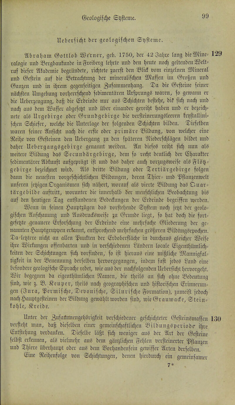 ^eologifd^e ©^[teme. Uebei-fid)t ber geologifcf)en ©^fteme. ^ 5lbral)cini ©ottlob SBerner, geb. 1750, ber 42 3ar)r.e (ong bieSOäne- 129 ralogie imb Sergbaufunbe in^^reiberg lefjrte unb ben ^eute noc^ geItenbcn2Belt= ruf biefer Ifabcmie begrünbete, ridjtete juerft ben ^öücf tiom einsetnen S[Rtnerat unb ©eftetn auf bie Setradjtung ber mtneratifd)en Wla\\nx im ®ro|en unb ©anjeu unb in i^rem gegenfeitigen ßufammenfjang. ®a bie ©efteine feiner nädjften Umgebung tor^errfc^enb febimentären Urf^rungg waren, fo geiuann er ^ bie Ueberseugung, ba^ bie ©rbrinbe nur au§ ©d)id)ten befte^e, bie fi^ nac^ unb nad) auö bem Saffer abgefeilt unb über einanber gereift ^ben unb er bejeid)= nete ate Urgebirge ober ©runbgebirge bie üerfteinerung^teeren te)ftnnint* fdjen (Sd)iefer, iuelc^e bie Unterlage ber fotgenben ®d)i(^ten bilben. ©iefelben luaren feiner 2lnfid)t nad) bie erfte ober primäre ©itbung, t)on tneldjer eine 9?eif)e üon ©efteinen ben Uebergang ^n ben fpäteren 9iieberfd)tägen btlbet unb bafjer Uebergangggebirge genannt ivcrben. Sin biefeS reif)t fid) nun a{§ iDcitere 53ilbung ba§ ©ecunbärgcbirge, beut fo red)t bcutüc^ ber (£§arafter febimentärer Slbfunft aufgeprägt ift unb baS ba^er and) öorjugigiueife aU^Voi^' gebirge bejcidjnet irirb. %U britte S3ilbung ober Siertiärgebirge folgen bann bie neueften t)orgefd)id)tlid)en Sitbungen, beren Zfjm- unb '^pflanjenluclt unferen je^igen Drganiömen fid) näf)ert, tnoranf atö tiierte ^Silbung bai^Duar- tärgebilbe auftritt, moruntcr bie innerfjalb ber menfd)tid)en ^eobad)tung biö auf ben f)eutigen S^ag entftanbencn 23ebcdungen ber (Srbrinbe begriffen tiicrbcn. 2öenn in feinen ^pauptjügcn ba^^ öorftcljcnbc (St)ftem nod) je^t ber gcoIo= gifd)en 5(nfd)auung unb Sluöbrndigineife ju ©runbc liegt, fo bat bod) bie fort= gefegte genauere (£rforfd)nng ber ©rbrinbe eine mc()rfad)e ©lieberung ber gc= nannten ^anptgruppen erfannt, entfpred)enb mef)rfad)en gröj^ercn i8itbnng^3epoci^en. 3)a 'le^tere nid)t an allen ^utuften ber @rbDbcrf(äd)e in burd)au^ gleid)er Söeife i[)re 2Birfungen offenbarten unb in tierfd)iebcncn ^änbcrn locate (£igcntf)ümlid)- feiten ber ©d)ic^tungen fid) öorfinbcn, fo ift ^icrauö eine mi|tid)e 5Dtannigfat=^ tigfeit in ber Benennung berfetbcn ()crt)orgcgangcn, inbcm faft jcbeö Sanb eine befonbere gcotogifd^e (Sprad)e rcbet, inie auö ber nad)foIgcnbcn Ueberfid)t fjeroorge^t. 23ir begegnen ba cigentt)üm(id)en 9camen, bie tf)ci(i^ an fic^ ot)ne 23ebeutung finb, luie j. 23. ^euper, ttjcifi? nad) geograpi)ifd)en unb f)iftorifd)en @rinnerun= gen (3ura, ^ermif^e, ®e\,ionifd)c, ©iUtrifd)e i^ormation), jumeift jebod^ nad)^auptgefteinen ber23itbung geii)är)(tlüorben finb, lüie©raulüade, (Stein= ioi)U, treibe.  Unter ber 3wfiirt^wcngef)örig!cit üerfd)iebcner geid)td)teter ©cfteinömaffcn 130 öerftet)t man, ba^ biefetbcn einer gcmeinfc^aftüd)en ^itbunggperiobe- i()re (^ntfter)ung üerbanfen. ©tefelbe lä^t fici^ weniger auö ber 5trt ber ©efteine felbft erfennen, al« tiictme^r au§ bem gän5lid)en ge[)Ien öerfteinertcr ^flanjen unb 2;[)iere übcr^upt ober au§ bem ^or()anbenfein geiniffer 2lrten berfelben. (£ine 9?ei^enfoIge non ®d)i^tungen, bencn I)icrburd^ ein gemcinfamer 7* I