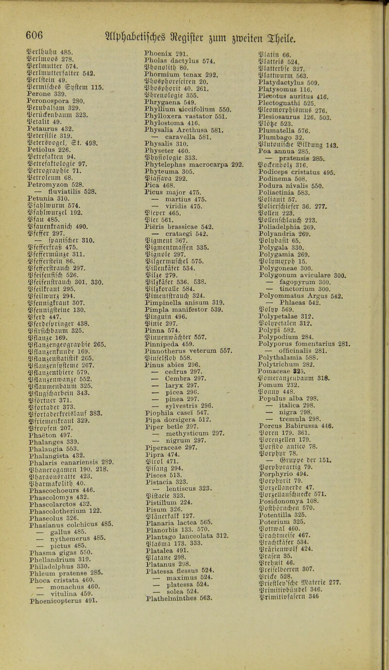 5npr)CL6ctifdjc§ Oiegifter jutn ätoeiten St^eile. 53erII;ii()u 486. '^cilmooS 278. *i}crlimittcv 574. i(cvlmuttcifaltci- 542. ijjcrlftcin 49. 4icnui|'d)cö ©yftcm 115. Perone 330. Peronospora 280. ^'enibalfam 329. ^Jcnicfeubaum 323, i'ctalit 49. Petaurus 432. «Uetcvfilie 319. sjjcterguogcl, St. 498. Petiolus 226. *l<etiefaftcu 94. i'ctrcfaftülogic 97. 4ietroßrav^ic 71. *iJctioIcum 68. Petromyzon 528. — fluviatilis 528. Petxmia 310. ^'fal)lrciirm 574. ^j3fal)ln)urjel 192. 4}fau 485. *i}faucntranid) 490. sjjfcffcv 297. — l>auifd)cr 310. fPfcffevfraö 475. Cßfcffcvniüiijc 311. «IJfeffciftciu 86. ijjfefferftraud) 297. *Pfeifcnftld) 526. 43fcifeuftvaud) 301. 330. ^IJfciltiaiit 295. «jjfeiliBUV^ 294. «jjfcuntafvaut 307. ^Jfeiiniofteiiic 130. ^hxi 447. ^fcrbcfviiiigcr 438. *iJfiifid)baiim 325. $flauäc 169. $flan8cn8cpgvav6tc 265. iPflaiijcnfuiite 169. ^l^flan^euftatiftit 265. ^Jflaiiäenmftcmc 267. Cpflanäcntl)iere 579. s^flaiijeiiivanäC 552. «^flauiueiibauiu 325. $fliig|d)aibciu 343. «jjfintiter 371. «Pfovtnlier 373. «l^fovtatcilveiSIauf 383. «ßfncmciifraut 329. $fvüvfen 207. Phaeton 497. Phalanges 339. Phalaiigia 553. Phalangista 432. Phalaris canariensis 289. >lJl)aiicvogamcii 190. 218. !l!l)arauit*vatte 423. spbarmaiolitl) 40. Phascochoeurs 446. PhascolomyB 432. Phascolarctos 432. Phascolotheriiun 122. Phaseolus 326. Phasianus colchicus 486. — gallus 485. — nythemerus 485. — pictus 485. Phasma gigas 550. Phellandrium 319. Philadelphus 330. Phleum pratense 285. Phoca cristata 460. — monaclius 460. ' — vitulina 459. Phoenicopterus 491. Phoenix 291. Pholas dactylus 574. $f)üiiülitl; 80. Phormium tenax 292, 'ISIjüöpIjoiefcircn 20. ?l5l)ügvl)0iit 40. 261. $I)ieuüIügic 355. Phrygaena 549. Phyllium siccifolium 550. Phylloxera vastator 551. Phylostoma 416. Physalia Arethusa 581. — caravella 581. Physalis 310. Physeter 460. *)JI)l)|IDlüßie 333. Phytelephas macrocarpa 292. Phyteuma 305. (Piaffaua 292. Pica 468. Picus major 475. — martius 475. — viridis 475. ^ici'cr 465. ißtcv .561. Pieris brassicae 542. — crataegi 542. (Pigment 367. ^igmcntmnffen 335, (j3iguole 297. (i3ilgermufd)cl 575. iiitlenfdfcr 534. (JJiljc 279. «)3iläfäfcr 536. 538. ■liiljfüraac 584. i<imciitftraud) 324. Pimpinella anisum 319. Pimpla manifester 539. (JJiiiguiu 496. sjjinic 297. Pinna 574. *l}iuiienroäd)tcr 657. Pinnipeda 459. Pinnotherus veterum 557. «Piiifelflol) 658. Pinns abies 296. — cedrus 297. — Cembra 297. — laryx 297. — picea 290. — pinea 297. — sylvestris 296. Piophila casei 547. Pipa dorsigera 512. Piper betle 297. — methysticum 297. — nigrum 297. Piperaceae 297. Pipra 474. >l3ivül 471. slüfang 294. Pisces 513. Pistaeia 323. — lentiscua 323. qjiftacic 323. PistiUum 224. Pistim 326. »IJIäiicvfalt 127. Planaria lactea 665. Planorbis 133. 570. Plantago lanceolata 312. iUaSma 173. 333. Platalea 491. Platane 298. Platanus 2y8. Platessa tiessus 524. — niaximus 524. — platessa 524. — solea 524. Plathelinintbes 563. $Iattn 66. fjJIattfiS 524. ijJIattcrDfc 327. ^iilattiuiirm 563. Platydactylus 509. PlatysomuB 116. Plecotua auritus 416. Plectognathi 525. il3IcomorpI)ißiiiue 276. Plesiosaurua 126. 503. ^}JIüfee 523. Plumatella 576. Plumbago 32. iJJIutoiiildjc ^BiI^^ng 143. Poa annua 285. — pratensis 285. ißocfcitbolj 316. Podiceps cristatus 495. Podinema 508. Podura nivalis 550. Poliactinia 583. ^ISoIiauif 57. (i}oIicrfd)iefer 36. 277. Oüoücn 223. «i3oIIcnfd)Iaud) 223. Poliadelphia 269. Polyandria 269. qiolubaüt 65. Polygala 330. Polygamia 269. «Püh)monil) 15. Polygoneae 300. Polygonum aviculare 300. — fagopyrum 300. — tinctorium 300. Polyommatus Argus 542. — Phlaeas 542. iliolW 569. Polypetalae 312. ^ülyvctaleu 312. Polypi 582. Polypodium 284. Polyporus fomentarius 281. — officinalis 281. Polythalamia 588. Polytrichum 282. Pomaceae 825. »PomcraiijCiibauni 318. Pomum 232. >:i3ülIlU) 448. Populus alba 298. — italica 298. — nigra 298. — tremula 298. Porcus Babirussa 446. >Poicu 179. 361. CiJürciljClJcu 179. Ciüvfit'ü niiticü 78. iJJovpl^DV 78. — ©nivvE t)cr 151. ißorvljmaitig 79. Porphyrie 494. <l.<ürp[)»iit 79. lUnjoUiiucvte 47. ?l>ürjcuaufd)iiccfc 571. Posidonomya 108. (Püft[)ihiid)Cii 570. Potentilla 325. Peterium 325. >)3üttnial 460. $rad)tmci|c 467. iU-ad)ttäfcr 534. C^räiiciiii'ülf 424. strafen 35. «jjrcbuit 46. sjjrcifclbccrcn 307. »iJricfc 528. >lUicl'tIci)'fd)C nifatcnc 277. ^limitipbiuiPd 346. 5»rinuttBfafcrn 346