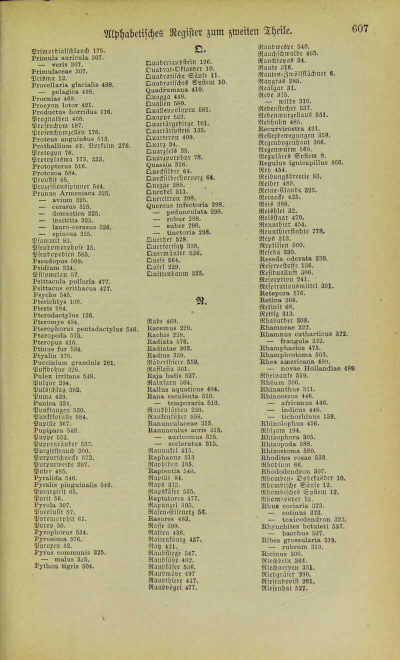 «pnmort)iaIf(f)Ian(I) 175. Primula auricula 307. — veris 307. Primulaceae 307. $vi«mn 12. Procellaria glacialis 498. — pelagica 498. Procuiaa 469. Procyon lotor 421. Productus horridus 116. «Proanatljeu 408. ?l!riifeiid)t)m 187. 43rofen(l)i)mäcIIcn 176. Proteus anguinöus 613. Prothallium ut). iüülfctiu 276. «)3rDtogi)u 76. *l3votDpIa«ma 173. 338. Protopterus 516. Protozoa 584. !}}roiiftit 65. ^JrojclTionöfpinncr 544. Prunus Armeniaca 325. — avium 325. — cerasus 325. — domestica 325. — insititia 325. — lauro-cerasus 326. — spinosa 325. ?l?fammit 83. *pfeuboniovvl)cfe 15. Pseudopus 509. Psidium 324. ^prilontclaii 57. Psittacula pullaria 477. Psittacus erithacus 477. Psyche 545. Pterichtys 108. Pteris 284. Pterodactylus 126. Pteromys 434. Pterophorus pentadactylus 546. Pteropoda 573. Pteropus 416. Ptinus für 534. Ptyalin 370. Puccinium graminis 281. $Uff{)Ol)UC 326. Pulex irritans 548. »JJliIquc 294. ^^uIgfcI)Infl 382. *^iima 429. Punica 324. ?Piiuftaugcii 530. (jjiinftforallc 584. »iJupillc 367. Pupipara 548. *4JlUH)C 532. iUlVVCliräuOcv 533. i'uvgirftriuid) 300. ^lJurvniv)'d)necfc 572. ^jjurviivnioitc 297. «Hilter 485. Pyralida 546. Pyralis pinguinalia 546. l'Diargivtt 65. *U«rit 56. Pyrola 307. *;?i)VOlurit 57. (i?«rümorvI)it 61. iiSuiDV 50. Pyrophorus 534. Pyrosöma 576. ^JJlJlDfCU 52. Pyrus commtinis 325. — malus 3:^6. Python tdgris 504. Dualicrfaiibftcin 126. Duabrat»Dftaet>cr 10. Duabvatifd)C ©äufc 11. ELuobratifd)c« ©Dftciu 10. Quadfumana 410. Guagßa 448. iCiuallen .580. Guantiifolupcii 581. Duavpc 523. Guavtärgcbirge 101. Guartävlpftem 135. Ciuartcvou 409. Guarj 34. Duar^fcl« 35. Quassia 316. Guccfril&ci- 64. )QuccfriIbcrt)orucvä 64. Eiucgfle 285. nucnbcl 311. Duncitrüu 298. Quereus infectoria 298. — pedimculata 298. — robur 298. — Buber 298. — tinctoria 208. Gucrbcr 628. Gucrfortfa^ 338. Diicvmäuler 526. Guefe 564. Guirl 229. Duittcnbaum 325. mabc 469. Eacemus 229. Rachis 228. Badiata 576. Badiatae 308. Badius 339. JHäbertl)icie 659. SRaffIcfia 301. Baja batis 527. SRainfani 304. Ballus aquaticus 494. Bana esculenta 510. — temporaria 510. JRaubbfütlicii 230. aiaufcufÜBcv 55S. Banunculaceae 315. Banuneulus acris 315. — auricomus 315. — sceleratus 315. Olamuifcl 315. Baphanus 313 OlavMbcu 185. Bapientia 540. SlaviUi 84. Oiapö 313. «apetäfcr 535. Baptatores 477. OtavniUjcl 305. SRafcn«(Sifcucrj 56. Basores 483. atafi'c 399. Olatteu 436. ötaticnfinug 437. 9{al5 421. 9{aubf[icgc 547. SHaubfüBc 462. Oiaitbfafcr 536. OUuibmüUc 497 9taitbtl)icvc 417. OlaubBögel 477. OtaubiDCävc 540. 9laud)|'d)n)albe 465. giaud)topa6 34. fRautt 316. giaulcn=3n-'i'Iffläd)ncr 6. Maijgra« 285. Olcalgar 31. SRebe 315. — reilbc 316. iRcbeiiftedjcr 537. Okbentuurjcnauä 551. aieblnilm 485. Becurvirostra 491. gicPfjberocgmigcu 358. SRcgcnbogcn^aut 366. ätegenrcurm 560. Oicgulävc« ©öftcm 9. Eegulus ignicapilluB 466. gicl) 454. SRcibungSbrcccic 83. Olciljer 489. 9lcine=eiaube 325. gtcinccfc 425. ma 288. mciäblei 32. SRciäftaav 470. gicnuibicr 454. 9lcuut^icvfled)te 278. aicpä 313. fllevtilicn 500. Olefeba 330. Beseda odorata 330. Otcfcrücftoffe 136. (RcnbuaUuft 386. giefürptton 241. OlefviraltLniömittcl 391. Eetepora 576. Betina 366. gictinit 68. ülctHg 313. giljabarbcv 300. Bhamneae 322. Bhamnus catharticua 322. — frangula 322. Bhamphastos 475. Ehamphostoma 503. Ehea americana 489. — novae Hollandiae 489. SHbeinaiifc 619. Rheum 300. Ehinanthus 311. Rhinoceros 446. — africanus 446. — indicus 446. — tichorhinus 139. Rhinolophus 416. gilnjüm 194. Rhizophora 305. Rhizopoda 588. Rhizostoma 580. Rhodites rosae 638. Dibobiitin 66. Rhododendron 307. Dtbombcu» S^obefaebcr 10. 9{I)iMubiid)C (Säule 12. 9U)ombifd)Cä iggftcm 12. 9U)Dml'oebcr 13. RhuB coriaria 323. — cotinus 323. — toxicodendron 323. Rhynchites betuleti 537. — bacchus 537. Ribes grossularia 319. — rubrum 319. Ricinus 300. 9iicd)bciu 364. 9Ucd)ncrPcu 351. »{icbgräkr 290. Sliefeiibübift 281. 9{icfcut)ai •'>27.