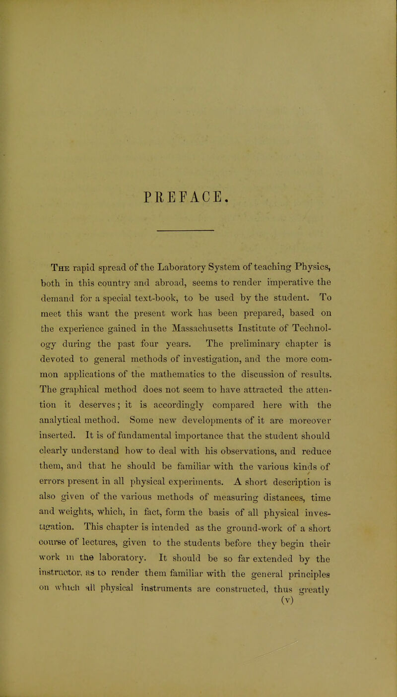 PREFACE. The rapid spread of tbe Laboratory System, of teaching Physics, both in this country and abroad, seems to render imperative the demand for a special text-book, to be used by the student. To meet this want the present work has been prepared, based on the experience gained in the Massachusetts Institute of Technol- ogy during the past four years. The preliminary chapter is devoted to general methods of investigation, and the more com- mon applications of the mathematics to the discussion of results. The graphical method does not seem to have attracted the atten- tion it deserves; it is accordingly compared here with the analytical method. Some new developments of it are moreover inserted. It is of fundamental importance that the student should clearly understand how to deal with his observations, and reduce them, and that he should be familiar with the various kinds of errors present in all physical experiments. A short description is also given of the various methods of measuring distances, time and weights, which, in fact, fonn the basis of all physical inves- tigation. This chapter is intended as the ground-work of a short couree of lectures, given to the students before they begin their work m the laboratory. It should be so far extended by the instructor, to render them familiar with the general principles on whiuli hU physical instruments are constructed, thus greatly