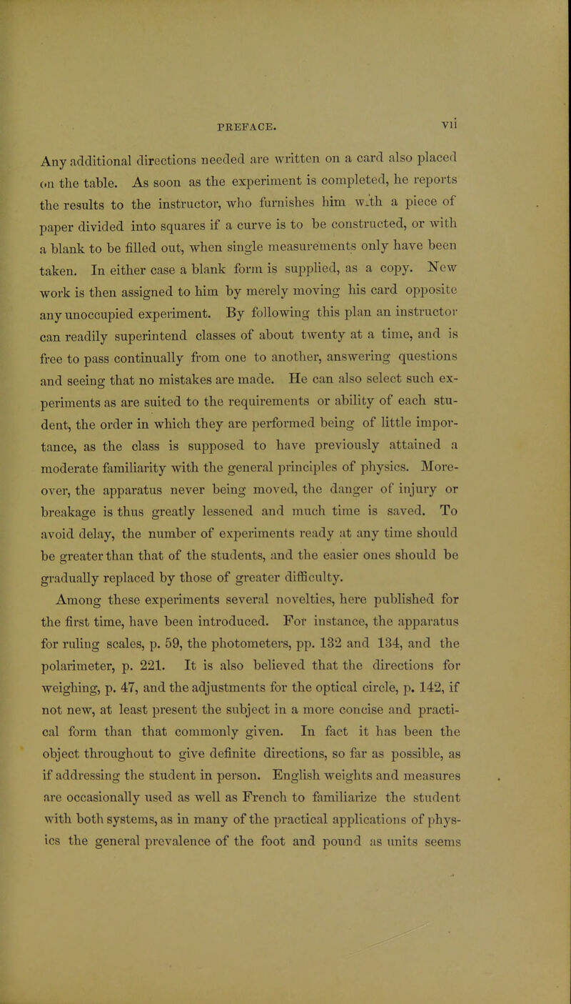 Vli Any additional directions needed are written on a card also placed (.n the table. As soon as the experiment is completed, he reports the results to the instructor, who furnishes him wJth a piece of paper divided into squares if a curve is to be constructed, or with a blank to be filled out, when single measurements only have been taken. In either case a blank form is supplied, as a copy. New work is then assigned to him by merely moving his card opposite any unoccupied experiment. By following this plan an instructor can readily superintend classes of about twenty at a time, and is free to pass continually from one to another, answering questions and seeing that no mistakes are made. He can also select such ex- periments as are suited to the requirements or ability of each stu- dent, the order in which they are performed being of little impor- tance, as the class is supposed to have previously attained a moderate familiarity with the general principles of physics. More- over, the apparatus never being moved, the danger of injury or breakage is thus greatly lessened and much time is saved. To avoid delay, the number of experiments ready at any time should be greater than that of the students, and the easier ones should be gradually replaced by those of greater difficulty. Among these experiments several novelties, here published for the first time, have been introduced. For instance, the apparatus for ruling scales, p. 59, the photometers, pp. 132 and 134, and the polarimeter, p. 221. It is also believed that the directions for weighing, p. 47, and the adjustments for the optical circle, p. 142, if not new, at least present the subject in a more concise and practi- cal form than that commonly given. In fact it has been the object throughout to give definite directions, so far as possible, as if addressing the student in person. English weights and measures are occasionally used as well as French to familiarize the student with both systems, as in many of the practical applications of phys- ics the general prevalence of the foot and pound as units seems
