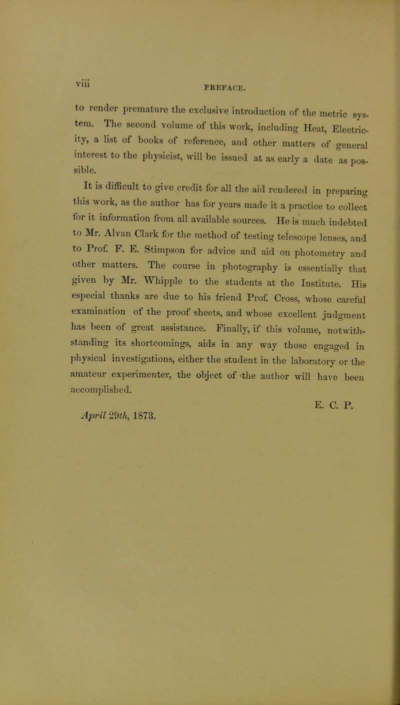 to render premature the exclusive introduction of the metiic sys- tern. The second volume of this work, including Heat, Electric- ity, a list of books of reference, and other matters of general interest to the physicist, will be issued at as early a date as pos- sible. It is difficult to give credit for all the aid rendered in preparing this work, as the author has for years made it a practice to collect for it information from all available sources. He is much indebted to Mr. Alvan Clark for the method of testing telescope lenses, and to Prof. F. E. Stimpson for advice and aid on photometry and other matters. The course in photography is essentially that given by Mr. Whipple to the students at the Institute. His especial thanks are due to his friend Prof. Cross, whose careful examination of the proof sheets, and whose excellent judgment has been of great assistance. Finally, if this volume, notwitli- standing its shortcomings, aids in any way those engaged in physical investigations, either the student in the laboratory or the amateur experimenter, the object of the author will have been accomplished. E. C. P. April 29th, 1873.