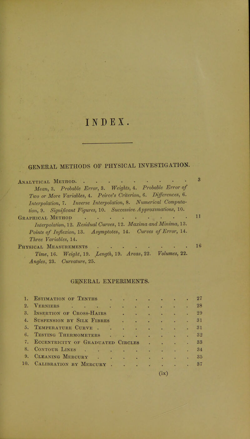 INDEX. gei^jeral methods of physical investigation. Analytical Method ^ Mean, 3. Probable Error, 3. Weights, 4. Probable Error of Two or More Variables, 4. Peirce's Criterion, 6. Differences, 6. Interpolation, 7. Inverse Interpolation, 8. Numerical Computa- tion, 9. Significant Figures, 10. Successive. Approximations, 10. Graphical Method 1^ Interpolation, 12. Residual Curves, 12. Maxima and Minima, 13. Points of Inflexion, 13. Asymptotes, U. Curves of Error, U. Three Variables, 14. Physical Measurements 16 Time, 16. Weight, 19. Length, 19. Areas, 22. Volumes, 22. Angles, 23. Curvature, 25. GJS.NERAL EXPERIMENTS. 1. Estimation of Tenths 27 2. Verniers 28 3. Insertion of Cross-Hairs 29 4. Suspension by Silk Fibres 31 5. Temperature Curve 31 6. Testing Thermometers 32 7. Eccentricity of Graduated Circles .... 33 8. Contour Lines 34 9. Cleaning Mercury 35 10. Calibration by Mercury 37