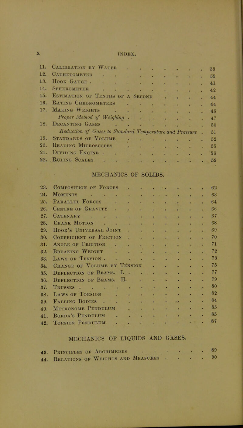 11. Caliukation ii\ Watku 39 12. Cathetometeu 39 18. Hook Gauge 41 14. Spherometer 42 15. Estimation of Tenths of a Second .... 44 16. Rating Chronometers 44 17. Making Weights 46 Proper Method of Weighing 47 18. Decanting Gases 50 Reduction of Gases to Standard Temperature and Pressure . 51 19. Standards of Volume 52 20. Reading Microscopes 55 21. Dividing Engine 66 22. Ruling Scales 69 MECHANICS OF SOLIDS. 23. Composition of Forces . . . •. . . .62 24. Moments 63 25. Parallel Forces 64 26. Centre of Gravity 66 27. Catenary 67 28. Crank Motion 68 29. Hook's Universal Joint 69 30. Coefficient of Friction 70 31. Angle of Friction 71 32. Breaking Weight 72 33. Laws of Tension 73 34. Change of Volume by Tension 75 35. Deflection of Beams. 1 77 36. Deflection of Beams. II. 79 37. Trusses 80 38. Laws of Torsion 82 39. Falling Bodies 84 40. Metronome Pendulum 85 41. Borda's Pendulum 85 42. Torsion Pendulum 87 MECHANICS OF LIQUIDS AND GASES. 43. Principles of Archimedes 89 44. Relations of Weights and Measures .... 90