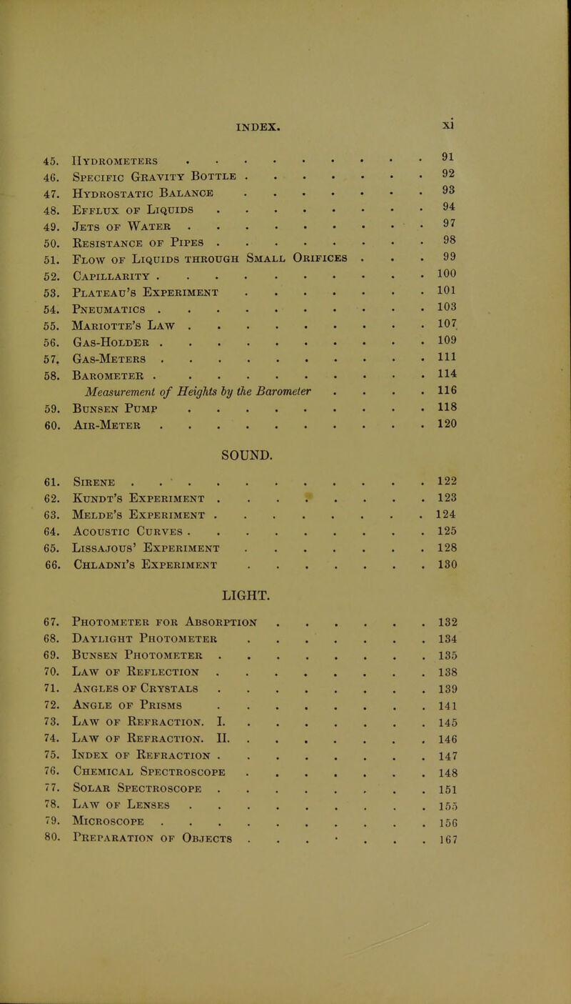 45. Hydrometers 46. Specific Gravity Bottle 92 47. Hydrostatic Balance 93 48. Efflux of Liquids 94 49. Jets of Water 97 50. Kesistance of Pipes 98 51. Flow of Liquids through Small Orifices . . .99 52. Capillarity 100 53. Plateau's Experiment 101 54. Pneumatics 103 55. Mariotte's Law 107 56. Gas-Holder 109 67, Gas-Meters Ill 58. Barometer 114 Measurement of Heights by the Barometer . . . .116 59. Bunsen Pump 118 60. Air-Meter 120 SOUND. 61. Sirene . 122 62. Kundt's Experiment 123 63. Melde's Experiment 124 64. Acoustic Curves 125 65. LissAJous' Experiment 128 66. Chladni's Experiment 130 LIGHT. 67. Photometer for Absorption 132 68. Daylight Photometer 134 69. Bunsen Photometer 135 70. Law of Reflection 138 71. Angles of Crystals 139 72. Angle of Prisms 141 73. Law of Refraction. 1 145 74. Law op Refraction. H 146 75. Index of Refraction 147 76. Chemical Spectroscope 148 77. Solar Spectroscope 151 78. Law of Lenses 155 79. Microscope 156 80. Preparation of Objects . . . • . . .167