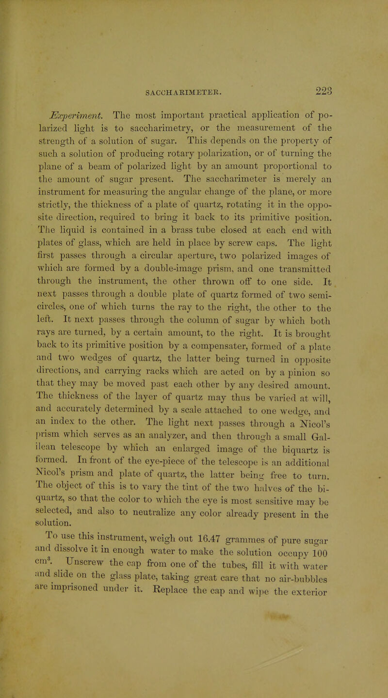 Experiment. The most important practical application of po- larized light is to saccharimetry, or the measurement of the strength of a solution of sugar. This depends on the property of such a sohition of producing rotary polarization, or of turning the plane of a beam of polarized light by an amount proportional to the amount of sugar present. The saccharimeter is merely an instrument for measuring the angular change of the plane, or more strictly, the thickness of a plate of quartz, rotating it in the oppo- site direction, required to bring it back to its primitive position. The liquid is contained in a brass tube closed at each end with plates of glass, which are held in place by screw caps. The light first passes through a circular aperture, two polarized images of which are formed by a double-image prism, and one transmitted through the instrument, the other thrown otf to one side. It next passes through a double plate of quartz formed of two serai- circles, one of which turns the ray to the right, the other to the left. It next passes through the column of sugar by which both rays are turned, by a certain amount, to the right. It is brought back to its primitive position by a compensater, formed of a plate and two wedges of quartz, the latter being turned in opposite directions, and carrying racks which are acted on by a pinion so that they may be moved past each other by any desired amount. The thickness of the layer of quartz may thus be varied at will, and accurately determined by a scale attached to one wedge, and an index to the other. The light next passes through a Nicol's ))rism which serves as an analyzer, and then through a small Gal- ilean telescope by which an enlarged image of the biquartz is formed. In front of the eye-piece of the telescope is an additional Nicol's prism and plate of quartz, the latter being free to turn. The object of this is to vary the tint of the two halves of the bi- quartz, so that the color to which the eye is most sensitive may be selected, and also to neutralize any color already present in the solution. To use this instrument, weigh out 16.47 grammes of pure sugar and dissolve it in enough water to make the solution occupy 100 cra8. Unscrew the cap from one of the tubes, fiU it with water and slide on the glass plate, taking great care that no air-bubbles are imprisoned under it. Replace the cap and wipe the exterior