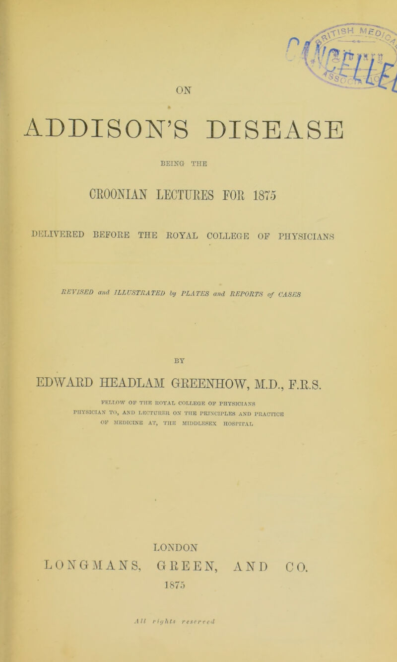 ON rVt r\SH f% hr ADDISON’S DISEASE BEING THE CEOOMAN LECTUEES FOE 1875 DELIVERED BEFORE THE ROYAL COLLEGE OF PHYSICIANS REVISED and ILLUSTRATED by PLATES and REPORTS of CASES BY EDWARD HEADLAM GEEENHOW, H.D., F.R.S. FELLOW OP THE ROYAL COLLEGE OP PHYSICIAN'S PHYSICIAN TO, AND LECTURER ON THE PRINCIPLES AND PRACTICE OF MEDICINE AT, THE MIDDLESEX HOSPITAL LONDON LONGMANS, GREEN, AND CO. 1875 All rights reserved