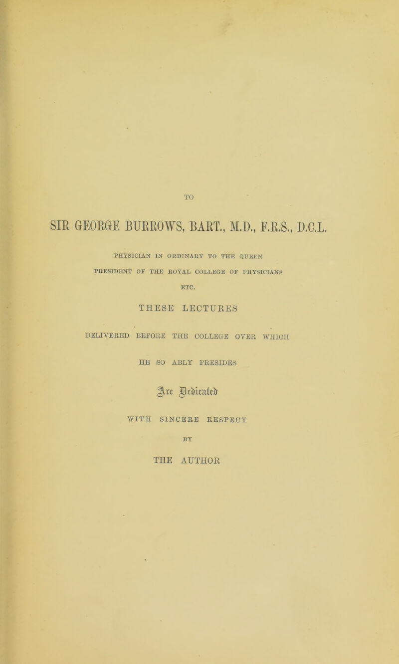 SIR GEORGE BURROWS, BART., M.D., F.R.S., D.C.L. PHYSICIAN IN ORDINARY TO THE QUEEN PRESIDENT OF THE ROYAL COLLEGE OF PHYSICIANS ETC. THESE LECTURES DELIVERED BEFORE THE COLLEGE OVER WHICH HE SO ABLY PRESIDES WITH SINCERE RESPECT BY THE AUTHOR