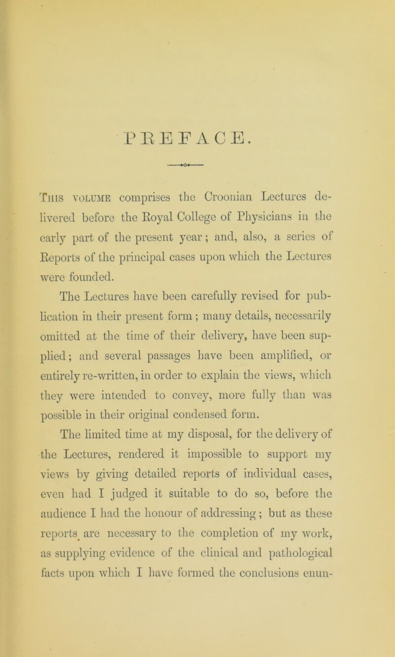 PEBFACE. This volume comprises the Croonian Lectures de- livered before the Royal College of Physicians in the early part of the present year; and, also, a series of Reports of the principal cases upon which the Lectures were founded. The Lectures have been carefully revised for pub- lication in their present form ; many details, necessarily omitted at the time of their delivery, have been sup- plied ; and several passages have been amplified, or entirely re-written, in order to explain the views, which they were intended to convey, more fully than was possible in their original condensed form. The limited time at my disposal, for the delivery of the Lectures, rendered it impossible to support my views by giving detailed reports of individual cases, even had I judged it suitable to do so, before the audience I had the honour of addressing; but as these reports^ are necessary to the completion of my work, as supplying evidence of the clinical and pathological facts upon which I have formed the conclusions cnun-