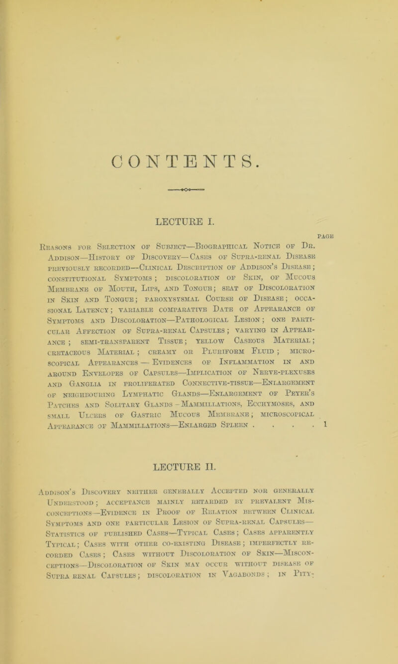 CONTENTS LECTURE I. PAGE Reasons for Selection of Subject—Biographical Notice of Dr. Addison—History of Discovery—Cases of Supra-renal Disease PREVIOUSLY RECORDED—CLINICAL DESCRIPTION OF ADDISON’S DISEASE ; CONSTITUTIONAL SYMPTOMS ; DISCOLORATION OF SKIN, OF MUCOUS Membrane of Mouth, Lips, and Tongue; seat of Discoloration in Skin and Tongue ; paroxysysmal Course of Disease ; occa- sional Latency ; variable comparative Date of Appearance of Symptoms and Discoloration—Pathological Lesion ; one parti- cular Affection of Supra-renal Capsules ; varying in Appear- ance ; semi-transparent Tissue ; yellow Caseous Material ; cretaceous Material ; creamy or Pluriform Fluid ; micro- scopical Appearances — Evidences of Inflammation in and around Envelopes of Capsules—Implication of Nerve-plexuses and G-anglia in proliferated Connective-tissue—Enlargement OF NEIGHBOURING LYMPHATIC GlANDS ENLARGEMENT OF PeYER’s Patches and Solitary Glands - Mammillations, Ecchymoses, and small Ulcers of Gastric Mucous Membrane ; microscopical Appearance of Mammillations—Enlarged Spleen .... 1 LECTURE II. Addison’s Discovery neither generally Accepted nor generally Understood ; acceptance mainly retarded by prevalent Mis- conceptions—Evidence in Proof of Relation between Clinical Symptoms and one particular Lesion of Supra-renal Capsules— Statistics of published Cases—Typical Cases ; Cases apparently Typical; Cases with other co-existing Disease; imperfectly re- corded Cases ; Cases without Discoloration of Skin—Miscon- ceptions—Discoloration of Skin may occur without disease of SurRA RENAL CAPSULES J DISCOLORATION IN VAGABONDS; IN PlTY-