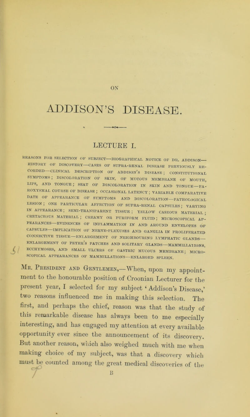 ox ADDISON’S DISEASE. LECTURE I. REASONS FOR SELECTION OF SUBJECT BIOGRAPHICAL NOTICE OF DR. ADDISON HISTORY OF DISCOVERY—CASES OF SUPRA-RENAI. DISEASE PREVIOUSLY RE- CORDED CLINICAL DESCRIPTION OF ADDISON’S DISEASE ; CONSTITUTIONAL SYMPTOMS ; DISCOLORATION OF SKIN, OF MUCOUS MEMBRANE OF MOUTH, LIPS, AND TONGUE ; SEAT OF DISCOLORATION IN SKIN AND TONGUE PA- ROXYSMAL COURSE OF DISEASE ; OCCASIONAL LATENCY ; VARIABLE COMPARATIVE DATE OF APPEARANCE OF SYMPTOMS AND DISCOLORATION PATHOLOGICAL lesion; one particular affection of supra-renal capsules; varying in appearance; semi-transparent tissue; yellow caseous material; CRETACEOUS MATERIAL; CREAMY OR PURIFORM FLUID; MICROSCOPICAL AP- PEARANCES EVIDENCES OF INFLAMMATION IN AND AROUND ENVELOPES OF CAPSULES—IMPLICATION OF NERVE-PLEXUSES AND GANGLIA IN PROLIFERATED CONNECTIVE TISSUE ENLARGEMENT OF NEIGHBOURING LYMPHATIC GLANDS - ENLARGEMENT OF PEYEr’s PATCHES AND SOLITARY GLANDS—MAMMILLA1 IONS, ECCHYMOSES, AND SMALL ULCERS OF GASTRIC MUCOUS MEMBRANE; MICRO- SCOPICAL APPEARANCES OF MAMMILLATIONS—ENLARGED SPLEEN. President and Gentlemen,—When, upon my appoint- ment to the honourable position of Croonian Lecturer for the present year, I selected for my subject 4 Addison’s Disease,’ two reasons influenced me in making this selection. The first, and perhaps the chief, reason was that the study of this remarkable disease has always been to me especially interesting, and has engaged my attention at every available opportunity ever since the announcement of its discovery. But another reason, which also weighed much with me when making choice of my subject, was that a discovery which must be counted among the great medical discoveries of the